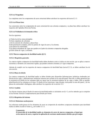 7 de julio de 2020 GACETA OFICIAL DE LA CIUDAD DE MÉXICO 273
12.5.1.6.3 Empalmes
Los empalmes entre los componentes de acero estructural deben satisfacer los requisitos del inciso12.1.5.
12.5.1.6.4 Placas base
Las conexiones entre los componentes de acero estructural de una columna compuesta y su placa base deben satisfacer los
requisitos del Apéndice B de esta Norma.
12.5.1.6.5 Soldaduras de demanda crítica
Son las siguientes:
a) Todas las de las zonas protegidas.
b) Entre empalmes de columnas.
c) En la conexión de columnas y placas base.
d) De penetración completa, entre los patines de vigas de acero y la columna.
e) En placas de continuidad.
f) En placas atiesadoras de vigas que queden en el paño de columnas compuestas ahogadas.
g) Entre almas de vigas y columnas.
12.5.2 Marcos compuestos de ductilidad media (Q=3)
12.5.2.1 Requisitos generales
Los marcos rígidos compuestos de ductilidad media deben diseñarse como se indica en esta sección, que se aplica a marcos
resistentes a momento con conexiones rígidas, que pueden contener columnas y/o vigas compuestas.
Además de cumplir con los requisitos de marcos compuestos de ductilidad baja (inciso12.5.3), se deben satisfacer los de
esta sección.
12.5.2.2 Bases de diseño
Los marcos compuestos de ductilidad media se deben diseñar para desarrollar deformaciones inelásticas moderadas por
flexión de las vigas, y deformaciones inelásticas menores por cortante en la zona del panel. Para ello, se debe garantizar que
la resistencia de diseño de las columnas deba ser mayor que la resistencia plástica de las vigas o trabes. Sólo se permite
plastificación de las columnas en la base. El diseño de las conexiones viga-columna, incluyendo la zona del panel, y de las
placas de continuidad o diafragmas, debe satisfacer los requisitos de la sección 12.2.
12.5.2.3 Análisis
Las fuerzas sísmicas para el diseño de marcos de ductilidad media se calcularán con Q =3, con los métodos que se estipulen
en las Normas Técnicas Complementarias para Diseño por Sismo.
12.5.2.4 Requisitos del sistema
12.5.2.4.1 Relaciones ancho/grueso
Las relaciones ancho/grueso de los elementos de acero en compresión de miembros compuestos diseñados para ductilidad
media no deben exceder el límite λdm de la tabla 12.1.2.
Comentario:
El desarrollo de la ductilidad media en elementos de acero de marcos compuestos, al igual que
en los marcos de acero, requiren la aplicación de secciones moderamente dúctiles que prevengan
 
