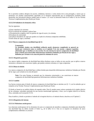 7 de julio de 2020 GACETA OFICIAL DE LA CIUDAD DE MÉXICO 277
No se permiten cambios abruptos de sección, soldaduras, barrenos o cortes dentro de la zona protegida, a menos que se
demuestre con pruebas experimentales reportadas en la literatura especializada que la configuración resultante pueda
desarrollar una articulación plástica estable hasta al menos 1.25 veces la distorsión límite de la tabla 4.2 de las Normas
Técnicas Complementarias para Diseño por Sismo.
12.5.2.5.8 Soldaduras de demanda crítica
Son las siguientes:
a) Entre empalmes de columnas.
b) En la conexión de columnas y placas base.
c) De penetración completa, entre los patines de vigas de acero y la columna.
d) En placas de continuidad.
e) En placas atiesadoras de vigas que queden en el paño de columnas compuestas embebidas.
f) Entre almas de vigas y columnas.
12.5.3 Marcos compuestos de ductilidad baja (Q=2)
Comentario:
Un detallado sísmico con ductilidad ordinaria puede alcanzarse cumpliendo en general un
diseño por resistencia como se establece en el capítulo 9 de esta norma y algunos requisitos
adicionales que se detallan en esta sección. En este sistema de marcos compuestos de ductilidad
baja se diseña para desarrollar deformaciones inelásticas limitadas por flexión de las vigas y
limitadas por cortante en la zona del panel de columnas de acero.
12.5.3.1 Requisitos generales
Los marcos rígidos compuestos de ductilidad baja deben diseñarse como se indica en esta sección, que se aplica a marcos
resistentes a momento con conexiones rígidas, que pueden contener columnas y/o vigas compuestas.
12.5.3.2 Bases de diseño
Los marcos compuestos de ductilidad baja se deben diseñar para desarrollar deformaciones inelásticas limitadas por flexión
de las vigas y por cortante en la zona del panel.
Nota: Con estas Normas se pretende que los elementos estructurales y sus conexiones en marcos
compuestos de ductilidad baja garanticen deformaciones inelásticas limitadas.
12.5.3.3 Análisis
Las fuerzas sísmicas para el diseño de marcos compuestos de ductilidad baja se calculan con Q = 2, con los métodos que se
estipulen en las Normas Técnicas Complementarias para Diseño por Sismo.
El diseño se basará en un análisis elástico de segundo orden. Para él, pueden usarse valores nominales de la rigidez efectiva
de las columnas, calculados partiendo de una sección transformada agrietada, o bien, con la rigidez efectiva en flexión,
(EIef), calculada con la ecuación 9.2.36.
Para el análisis y diseño se permiten el método de la longitud efectiva o el método directo, descritos en el Capítulo 2.
12.5.3.4 Requisitos del sistema
12.5.3.4.1 Relaciones ancho/grueso
Las relaciones ancho/grueso de los elementos de acero en compresión de miembros compuestos diseñados para desarrollar
una ductilidad baja no deben exceder el límite λdm de la tabla 12.1.2. Esto no se requiere en elementos de acero
completamente embebidos en concreto.
 