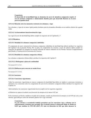 278 GACETA OFICIAL DE LA CIUDAD DE MÉXICO 7 de julio de 2020
Comentario:
El desarrollo de la ductilidad baja en elementos de acero de miembros compuestos require el
uso de secciones compactas o moderamente dúctiles para que desarrolle fluencia en el acero
previo al pandeo local.
12.5.3.4.2 Relación entre los momentos resistentes de columnas y vigas
Las columnas y vigas de un marco rígido pueden diseñarse para las demandas obtenidas con un análisis elástico de segundo
orden.
12.5.3.4.3 Arriostramiento lateral-torsional de vigas
Las vigas de acero de ductilidad baja deben cumplir los requisitos de los Capítulos6 y 7.
12.5.3.5Miembros
12.5.3.5.1 Detallado de columnas compuestas embebidas
El componente de acero estructural de columnas compuestas embebidas de ductilidad baja deberá satisfacer los requisitos
del Capítulo 9 de la presente Norma. Por su parte, los componentes de concreto y acero de refuerzo deben cumplir los
requisitos de detallado de columnas de concreto reforzado de marcos ordinarios de las Normas Técnicas Complementarias
para Diseño y Construcción de Estructuras de Concreto.
12.5.3.5.2 Detallado de columnas compuestas rellenas
Las columnas compuestas rellenas deben satisfacer los requisitos del Capítulo 9.
12.5.3.5.2.1 Diafragmas o placas de continuidad
Ver inciso12.5.1.5.4.1.
12.5.3.5.2.2Refuerzo para concreto en estado fresco
Ver inciso12.5.1.5.4.2.
12.5.3.6 Conexiones
12.5.3.6.1 Conexiones vigacolumna
Todas las conexiones vigacolumna en marcos compuestos de ductilidad baja deben ser rígidas (o conexiones resistentes a
momento). Las conexiones entre los componentes de acero de los elementos compuestos deben satisfacer los requisitos del
Capítulo 10.
Adicionalmente, las conexiones vigacolumna han de cumplir con los requisitos siguientes:
a) Deberán ser capaces de admitir una distorsión de entrepiso de al menos 0.02 rad.
b) Su resistencia en flexión, medida en el paño de la columna, cuando una distorsión de entrepiso es de 0.04 rad, será, como
mínimo, igual al80 por ciento del momento plástico de la viga conectada.
Comentario:
En este sistema se recomienda también garantizar que las conexiones viga a columna son lo
suficientemente resistente para permitir que el sistema alcance la distorsión límite de diseño de
0.015 que establece la NTC-DS (2017). El valor de distorsión de 0.02 que debe alcanzar la
 