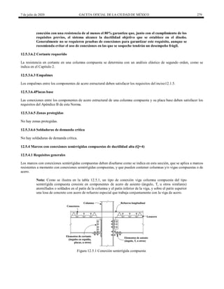 7 de julio de 2020 GACETA OFICIAL DE LA CIUDAD DE MÉXICO 279
conexión con una resistencia de al menos el 80% garantiza que, junto con el cumplimiento de los
requisites previos, el sistema alcance la ductilidad objetivo que se establece en el diseño.
Generalmente no se requieren pruebas de conexiones para garantizar este requisito, aunque se
recomienda evitar el uso de conexiones en las que se sospeche tendrán un desempeño frágil.
12.5.3.6.2 Cortante requerido
La resistencia en cortante en una columna compuesta se determina con un análisis elástico de segundo orden, como se
indica en el Capítulo 2.
12.5.3.6.3 Empalmes
Los empalmes entre los componentes de acero estructural deben satisfacer los requisitos del inciso12.1.5.
12.5.3.6.4Placas base
Las conexiones entre los componentes de acero estructural de una columna compuesta y su placa base deben satisfacer los
requisitos del Apéndice B de esta Norma.
12.5.3.6.5 Zonas protegidas
No hay zonas protegidas.
12.5.3.6.6 Soldaduras de demanda crítica
No hay soldaduras de demanda crítica.
12.5.4 Marcos con conexiones semirrígidas compuestas de ductilidad alta (Q=4)
12.5.4.1 Requisitos generales
Los marcos con conexiones semirrígidas compuestas deben diseñarse como se indica en esta sección, que se aplica a marcos
resistentes a momento con conexiones semirrígidas compuestas, y que pueden contener columnas y/o vigas compuestas o de
acero.
Nota: Como se ilustra en la tabla 12.5.1, un tipo de conexión viga columna compuesta del tipo
semirrígida compuesta consiste en componentes de acero de asiento (ángulo, T, u otros similares)
atornillados o soldados en el patín de la columna y el patín inferior de la viga, y sobre el patín superior
una losa de concreto con acero de refuerzo especial que trabaja conjuntamente con la viga de acero.
Figura 12.5.1 Conexión semirrígida compuesta
 