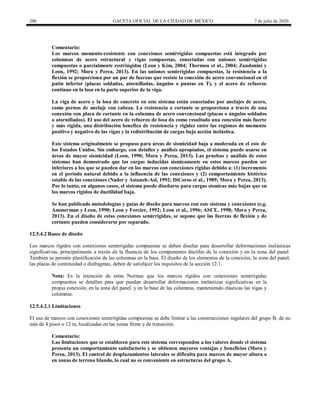 280 GACETA OFICIAL DE LA CIUDAD DE MÉXICO 7 de julio de 2020
Comentario:
Los marcos momento-resistente con conexiones semirrígidas compuestas está integrado por
columnas de acero estructural y vigas compuestas, conectadas con uniones semirrígidas
compuestas o parcialmente restringidas (Leon y Kim, 2004; Thermou et al., 2004; Zandonini y
Leon, 1992; Mora y Perea, 2013). En las uniones semirrígidas compuestas, la resistencia a la
flexión se proporciona por un par de fuerzas que resiste la conexión de acero convencional en el
patín inferior (placas soldadas, atornilladas, ángulos o puntas en T), y el acero de refuerzo
continuo en la losa en la parte superior de la viga.
La viga de acero y la losa de concreto en este sistema están conectadas por anclajes de acero,
como pernos de anclaje con cabeza. La resistencia a cortante se proporciona a través de una
conexión con placa de cortante en la columna de acero convencional (placas o ángulos soldados
o atornillados). El uso del acero de refuerzo de losa da como resultado una conexión más fuerte
y más rígida, una distribución benefica de resistencia y rigidez entre las regiones de momento
positivo y negativo de las vigas y la redistribución de cargas bajo acción inelástica.
Este sistema originalmente se propuso para áreas de sismicidad baja a moderada en el este de
los Estados Unidos. Sin embargo, con detalles y análisis apropiados, el sistema puede usarse en
áreas de mayor sismicidad (Leon, 1990; Mora y Perea, 2013). Las pruebas y análisis de estos
sistemas han demostrado que las cargas inducidas sísmicamente en estos marcos pueden ser
inferiores a los que se pueden dar en los marcos con conexiones rígidas debido a: (1) incremento
en el período natural debido a la influencia de las conexiones y (2) comportamiento histérico
estable de las conexiones (Nader y Astaneh-Asl, 1992; DiCorso et al., 1989; Mora y Perea, 2013).
Por lo tanto, en algunos casos, el sistema puede diseñarse para cargas sísmicas más bajas que en
los marcos rígidos de ductilidad baja.
Se han publicado metodologías y guías de diseño para marcos con este sistema y conexiones (e.g.
Ammerman y Leon, 1990; Leon y Forcier, 1992; Leon et al., 1996; ASCE, 1998; Mora y Perea,
2013). En el diseño de estas conexiones semirrígidas, se supone que las fuerzas de flexión y de
cortante pueden considerarse por separado.
12.5.4.2 Bases de diseño
Los marcos rígidos con conexiones semirrígidas compuestas se deben diseñar para desarrollar deformaciones inelásticas
significativas, principalmente a través de la fluencia de los componentes dúctiles de la conexión y en la zona del panel.
También se permite plastificación de las columnas en la base. El diseño de los elementos de la conexión, la zona del panel,
las placas de continuidad o diafragmas, deben de satisfacer los requisitos de la sección 12.1.
Nota: Es la intención de estas Normas que los marcos rígidos con conexiones semirrígidas
compuestos se detallen para que puedan desarrollar deformaciones inelásticas significativas en la
propia conexión, en la zona del panel, y en la base de las columnas, manteniendo elásticas las vigas y
columnas.
12.5.4.2.1 Limitaciones
El uso de marcos con conexiones semirrígidas compuestas se debe limitar a las construcciones regulares del grupo B, de no
más de 4 pisos o 12 m, localizadas en las zonas firme y de transición.
Comentario:
Las limitaciones que se establecen para este sistema corresponden a los valores donde el sistema
presenta un comportamiento satisfactorio y se obtienen mayores ventajas y beneficios (Mora y
Perea, 2013). El control de desplazamientos laterales se dificulta para marcos de mayor altura o
en zonas de terreno blando, lo cual no es conveniente en estructuras del grupo A.
 