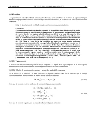 7 de julio de 2020 GACETA OFICIAL DE LA CIUDAD DE MÉXICO 281
12.5.4.3 Análisis
La viga compuesta, la flexibilidad de la conexión,y los efectos PΔdeben considerarse en el análisis de segundo orden para
determinar las propiedades dinámicas, la resistencia y la deformación inelástica de los marcos con conexiones semirrígidas
compuestas.
Nota: Es deseable también modelar la zona del panel como otro elemento inelástico.
Comentario:
El diseño de este sistema debe hacerse utilizando un análisis que, como mínimo, tenga en cuenta
el comportamiento de conexión semirrígida compuesta de las conexiones mediante la utilización
de resortes lineales con rigidez reducida (Bjorhovde, 1984), y la zona del panel. Se debe
considerar la rigidez efectiva de la conexión para determinar las distribuciones y deflexiones de
carga de los miembros, calcular el período de vibración del edificio y verificar la estabilidad del
marco. Se pueden requerir diferentes rigideces de conexión para estas comprobaciones (Leon et
al., 1996; Mora y Perea, 2013). La estabilidad del marco se puede abordar utilizando
procedimientos convencionales. Sin embargo, la flexibilidad de la conexión debe considerarse al
determinar la restricción rotacional en los extremos de las vigas. Para estructuras de más de
cuatro pisos, la distorsión de piso y la estabilidad deben verificarse cuidadosamente utilizando
técnicas de análisis que incorporen no linealidades geométricas y de conexión (Rassati et al.,
2004; Ammerman y Leon, 1990; Chen y Lui, 1991). Debido a que los momentos de inercia para
los compuestos en las regiones negativas y positivas son diferentes, el uso de cualquiera de los
dos valores solo para vigas en el análisis puede conducir a imprecisiones. Por lo tanto, se
recomienda el uso de un promedio ponderado (Zaremba, 1988; Ammerman y Leon, 1990; Leon
y Ammerman, 1990; AISC, 2016a; Mora y Perea, 2013).
12.5.4.3.1 Viga compuesta
El análisis debe de considerar la rigidez de la viga compuesta. La rigidez de la viga compuesta en el análisis puede
determinarse con un momento de inercia efectivo a partir del análisis de la sección transversal.
12.5.4.3.2 Relación de momentosentre columna y la conexión semirrígida compuesta
En el análisis de la estructura, se debe considerar la respuesta inelástica M-θ de la conexión que se obtenga
experimentalmente o, alternativamente, se pueden utilizar la ecuación siguiente.
(12.5.18)
   
2
1 3 4
1 c
n
M C e C C



    (12.5.18)
En el caso de momento positivo, con la losa de concreto trabajando en compresión:
(12.5.19)
  
  
 
1 3
3
2
3 3
4 3
0.24 0.48
0.021
2
0.01
0.0065
y wl l
y wl l
y wl
C F d Y A A
Y
C d
C F d Y A A
C F d Y A
  
 
 
 
 
  
 
(12.5.19)
En el caso de momento negativo, con las barras de refuerzo trabajando en tensión:
 