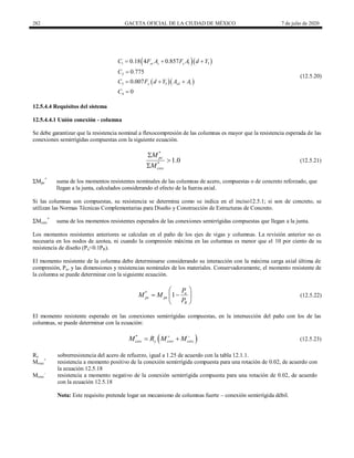 282 GACETA OFICIAL DE LA CIUDAD DE MÉXICO 7 de julio de 2020
(12.5.20)
  
  
1 3
2
3 3
4
0.18 4 0.857
0.775
0.007
0
yr s y l
y wl l
C F A F A d Y
C
C F d Y A A
C
  

  

(12.5.20)
12.5.4.4 Requisitos del sistema
12.5.4.4.1 Unión conexión - columna
Se debe garantizar que la resistencia nominal a flexocompresión de las columnas es mayor que la resistencia esperada de las
conexiones semirrígidas compuestas con la siguiente ecuación.
(12.5.21)
*
*
1.0
pc
csrc
M
M



(12.5.21)
ΣMpc
*
suma de los momentos resistentes nominales de las columnas de acero, compuestas o de concreto reforzado, que
llegan a la junta, calculados considerando el efecto de la fuerza axial.
Si las columnas son compuestas, su resistencia se determina como se indica en el inciso12.5.1; si son de concreto, se
utilizan las Normas Técnicas Complementarias para Diseño y Construcción de Estructuras de Concreto.
ΣMcsrc
*
suma de los momentos resistentes esperados de las conexiones semirrígidas compuestas que llegan a la junta.
Los momentos resistentes anteriores se calculan en el paño de los ejes de vigas y columnas. La revisión anterior no es
necesaria en los nodos de azotea, ni cuando la compresión máxima en las columnas es menor que el 10 por ciento de su
resistencia de diseño (Pu<0.1PR).
El momento resistente de la columna debe determinarse considerando su interacción con la máxima carga axial última de
compresión, Pu, y las dimensiones y resistencias nominales de los materiales. Conservadoramente, el momento resistente de
la columna se puede determinar con la siguiente ecuación.
(12.5.22)
*
1 u
pc pe
R
P
M M
P
 
 
 
 
(12.5.22)
El momento resistente esperado en las conexiones semirrígidas compuestas, en la intersección del paño con los de las
columnas, se puede determinar con la ecuación:
(12.5.23)
 
*
csrc y csrc csrc
M R M M
 
  (12.5.23)
Ry sobrerresistencia del acero de refuerzo, igual a 1.25 de acuerdo con la tabla 12.1.1.
Mcsrc
+
resistencia a momento positivo de la conexión semirrígida compuesta para una rotación de 0.02, de acuerdo con
la ecuación 12.5.18
Mcsrc
-
resistencia a momento negativo de la conexión semirrígida compuesta para una rotación de 0.02, de acuerdo
con la ecuación 12.5.18
Nota: Este requisito pretende logar un mecanismo de columnas fuerte – conexión semirrígida débil.
 