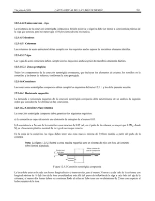 7 de julio de 2020 GACETA OFICIAL DE LA CIUDAD DE MÉXICO 283
12.5.4.4.2 Unión conexión - viga
La resistencia de la conexión semirrígida compuesta a flexión positiva y negativa debe ser menor a la resistencia plástica de
la viga que conecta, pero no menor que el 50 por ciento de esta resistencia.
12.5.4.5 Miembros
12.5.4.5.1 Columnas
Las columnas de acero estructural deben cumplir con los requisitos ancho espesor de miembros altamente dúctiles.
12.5.4.5.2 Vigas
Las vigas de acero estructural deben cumplir con los requisitos ancho espesor de miembros altamente dúctiles.
12.5.4.5.2.1 Zonas protegidas
Todos los componentes de la conexión semirrígida compuesta, que incluyen los elementos de asiento, los tornillos en la
conexión, y las barras de refuerzo, conforman la zona protegida.
12.5.4.6 Conexiones
Las conexiones semirrígidas compuestas deben cumplir los requisitos del inciso12.5.1, y los de la presente sección.
12.5.4.6.1 Resistencia requerida
La demanda o resistencia requerida de la conexión semirrígida compuesta debe determinarse de un análisis de segundo
orden que considere la flexibilidad de las conexiones.
12.5.4.6.2 Conexiones viga-columna
La conexión semirrígida compuesta debe garantizar los siguientes requisitos:
a) La conexión es capaz de resistir una distorsión de entrepiso de al menos 0.03.
b) La resistencia a flexión de la conexión a una rotación de 0.02 rad, en el paño de la columna, es mayor que 0.5Mp, donde
Mp es el momento plástico nominal de la viga de acero que conecta.
En la zona de la conexión, las vigas deben tener una zona maciza mínima de 350mm medida a partir del paño de la
columna.
Nota: La figura 12.5.2 ilustra la zona maciza requerida con un sistema de piso con losa de concreto
sobre lámina acanalada.
Figura 12.5.2 Conexión semirrígida compuesta
La losa debe estar reforzada con barras longitudinales y transversales,con al menos 3 barras a cada lado de la columna con
longitud mínima de ¼ del claro de la losa extendiéndose más allá del punto de inflexión de la viga a cada lado del eje de la
columna; al menos dos barras deben ser continuas.Todo el refuerzo debe tener un recubrimiento de 25mm con respecto al
lecho superior de la losa.
 