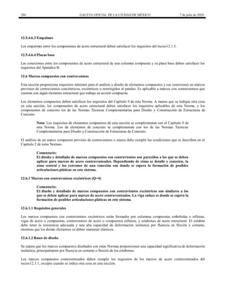 284 GACETA OFICIAL DE LA CIUDAD DE MÉXICO 7 de julio de 2020
12.5.4.6.3 Empalmes
Los empalmes entre los componentes de acero estructural deben satisfacer los requisitos del inciso12.1.5.
12.5.4.6.4 Placas base
Las conexiones entre los componentes de acero estructural de una columna compuesta y su placa base deben satisfacer los
requisitos del Apéndice B.
12.6 Marcos compuestos con contraventeos
Esta sección proporciona requisitos mínimos para el análisis y diseño de elementos compuestos y sus conexiones en marcos
provistos de contravientos concéntricos, excéntricos o restringidos al pandeo. Es aplicable a marcos con contraventeos que
cuentan con algún elemento estructural que trabaja en acción compuesta.
Los elementos compuestos deben satisfacer los requisitos del Capítulo 9 de esta Norma. A menos que se indique otra cosa
en esta sección, los componentes de acero estructural deben satisfacer los requisitos aplicables de esta Norma, y los
componentes de concreto los de las Normas Técnicas Complementarias para Diseño y Construcción de Estructuras de
Concreto.
Nota: Los requisitos de elementos compuestos de esta sección se complementan con el Capítulo 9 de
esta Norma. Los de elementos de concreto se complementan con los de las Normas Técnicas
Complementarias para Diseño y Construcción de Estructuras de Concreto.
El análisis de un marco compuesto provisto de contraventeos o muros debe cumplir las condiciones que se describen en el
Capítulo 2 de estas Normas.
Comentario:
El diseño y detallado de marcos compuestos con contravientos son parecidos a los que se deben
aplicar para marcos de acero contraventeados. Dependiendo de cómo se detalle y conecten, la
zona central y los extremos de una conexión son donde se espera la formación de posibles
articulaciones pláticas en este sistema.
12.6.1 Marcos con contraventeos excéntricos (Q=4)
Comentario:
El diseño y detallado de marcos compuestos con contravientos excéntricos son similares a los
que se deben aplicar para marcos de acero contraventeados. La viga enlace es donde se espera la
formación de posibles articulaciones pláticas en este sistema.
12.6.1.1 Requisitos generales
Los marcos compuestos con contraventeos excéntricos están formados por columnas compuestas embebidas o rellenas,
vigas de acero o compuestas, contraventeos de acero o compuestos rellenos, y eslabones de acero estructural. El eslabón
debe tener la resistencia adecuada y una alta capacidad de deformación inelástica por fluencia en flexión o cortante,
mientras que los demás elementos se deben mantener elásticos.
12.6.1.2 Bases de diseño
Se espera que los marcos compuestos diseñados con estas Normas proporcionen una capacidad significativa de deformación
inelástica, principalmente por fluencia en cortante o flexión de los eslabones.
Los marcos compuestos contraventeados deben cumplir los requisitos de los marcos de acero contraventeados del
inciso12.3.1, excepto cuando se indica otra cosa en esta sección.
 