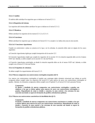7 de julio de 2020 GACETA OFICIAL DE LA CIUDAD DE MÉXICO 285
12.6.1.3 Análisis
El análisis debe satisfacer los requisitos que se indican en el inciso12.3.1.1.
12.6.1.4 Requisitos del sistema
Los requisitos del sistema deben satisfacer los que se indican en el inciso12.3.1.2.
12.6.1.5 Miembros
Deben satisfacer los requisitos de los incisos12.3.1.2 a 12.3.1.5.
12.6.1.6 Conexiones
Deben satisfacer los requisitos que se indican en el inciso12.3.1.6, excepto si se indica otra cosa en esta sección.
12.6.1.6.1 Conexiones vigacolumna
Cuando un contraviento o placa se conecta en la viga y en la columna, la conexión debe estar en alguno de los casos
siguientes:
a) Conexión vigacolumna rígida que cumpla losrequisitos de la sección 12.3
b) Conexión vigacolumna simple que cumpla los requisitos de la sección 12.3; la rotación requerida debe ser de al menos
0.025 rad. Además, se debe cumplir con la sección 12.1 de esta Norma.
c) Conexión vigacolumna semirrígida, en donde la rotación requerida debe ser de al menos 0.025 rad. Además, se debe
cumplir con el inciso12.5.4 de esta Norma.
12.6.1.6.2 Empalmes de columnas.
Se deben cumplir los requerimientos del inciso12.1.5.
12.6.2 Marcos compuestos con contraventeos restringidos al pandeo (Q=4)
Los marcos con contraventeos restringidos al pandeo que contengan algún elemento estructural que trabaja en acción
compuesta deben cumplir todos los requisitos del inciso12.3.2 para marcos de acero con contraventeos restringidos al
pandeo. Además, los elementos compuestos deben cumplir con el Capítulo 9 y el inciso12.6.3 de la presente Norma.
Comentario:
El diseño y detallado de marcos compuestos con contravientos restringidos a pandeo son
similares a los que se deben aplicar para marcos de acero con contravientos restringidos a
pandeo. Dependiendo de cómo se detalle y conecten, la zona central y los extremos de una
conexión son donde se espera la formación de posibles articulaciones pláticas.
12.6.3 Marcos con contraventeos concéntricos de ductilidad alta (Q=3)
Comentario:
El diseño y detallado de marcos compuestos con contravientos concéntricos es similar a los que
se deben aplicar para marcos de acero con contravientos concéntricos. Dependiendo de cómo se
detalle y conecten, la zona central y los extremos de una conexión son donde se espera la
formación de posibles articulaciones pláticas.
 
