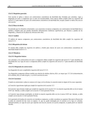 286 GACETA OFICIAL DE LA CIUDAD DE MÉXICO 7 de julio de 2020
12.6.3.1 Requisitos generales
Esta sección se aplica a marcos con contraventeos concéntricos de ductilidad alta, formados por columnas, vigas y
diagonales de acero o compuestas que se unen sin excentricidades. Estos marcos deben cumplir todos los requisitos del
inciso12.3.3 para marcos de acero con contraventeos concéntricos de ductilidad alta, excepto cuando se indica otra cosa en
esta sección.
12.6.3.2 Bases de diseño
Se pretende que los elementos estructurales y sus conexiones en marcos compuestos con contraventeos de ductilidad alta se
diseñen y detallen para que puedan desarrollar deformaciones inelásticas significativas, por fluencia y pandeo de las
diagonales, y fluencia de las placas de conexión entre ellos.
12.6.3.3 Análisis
El análisis de marcos compuestos con contraventeos concéntricos de ductilidad alta debe cumplir los requisitos del
inciso12.3.3.
12.6.3.4Requisitos del sistema
El sistema debe cumplir los requisitos de análisis y diseño para marcos de acero con contraventeos concéntricos de
ductilidad altadel inciso12.3.3.
12.6.3.5 Miembros
12.6.3.5.1 Requisitos básicos
Las columnas y los contraventeos de acero o compuestos deben cumplir los requisitos del inciso12.1.7 para miembros de
ductilidad alta. Las vigas de acero o compuestas deben cumplir los requisitos del inciso12.1.7 para miembros de ductilidad
media.
12.6.3.5.2 Diagonales de contraventeo
Las diagonales de acero cumpliránlos requisitos del inciso12.3.3.5.
Las diagonales compuestas rellenas tendrán una relación de esbeltez efectiva, KL/r, no mayor que 115. En la determinación
de la esbeltez, KL/r,el radio de giro, r, es el de la sección de acero.
12.6.3.6 Conexiones
Cuando un contraventeo o placa se conecte en la viga y en la columna, la conexión estará en alguno de los casos siguientes:
a) Conexión vigacolumna rígida que cumpla los requisitos de la sección 12.3.
b) Conexión viga-columna simple que cumpla los requisitos de la sección 12.3; la rotación requerida debe ser de al menos
0.025 rad. Además, se debe cumplir con la sección 12.1de la presente Norma.
c) Conexión viga-columna semirrígida, en donde la rotación requerida debe ser de al menos 0.025 rad. Además, se debe
cumplir con la sección 12.1de la presente Norma.
En la geometría de la placa de conexión con miembros compuestos, se debe considerar un segmento libre para la fluencia de
la placa de conexión de dos veces su espesor, 2t, que no quede restringida por el concreto en la viga y/o columna.
Alternativamente, en vigas de acero que soportan una losa de concreto sin acción compuesta, se puede poner un material
flexible.
 