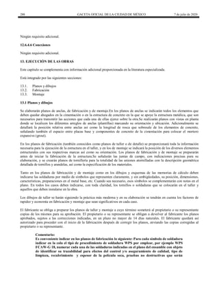 288 GACETA OFICIAL DE LA CIUDAD DE MÉXICO 7 de julio de 2020
Ningún requisito adicional.
12.6.4.6 Conexiones
Ningún requisito adicional.
13. EJECUCIÓN DE LAS OBRAS
Este capítulo se complementa con información adicional proporcionada en la literatura especializada.
Está integrado por las siguientes secciones:
13.1. Planos y dibujos
13.2. Fabricación
13.3. Montaje
13.1 Planos y dibujos
Se elaborarán planos de anclas, de fabricación y de montaje.En los planos de anclas se indicarán todos los elementos que
deben quedar ahogados en la cimentación o en la estructura de concreto en la que se apoye la estructura metálica, que son
necesarios para transmitir las acciones que cada una de ellas ejerce sobre la otra.Se realizarán planos con vistas en planta
donde se localicen los diferentes arreglos de anclas (plantillas) marcando su orientación y ubicación. Adicionalmente se
detallará la posición relativa entre anclas así como la longitud de rosca que sobresale de los elementos de concreto,
señalando también el espacio entre placas base y componentes de concreto de la cimentación para colocar el mortero
expansivo (grout).
En los planos de fabricación (también conocidos como planos de taller o de detalle) se proporcionará toda la información
necesaria para la ejecución de la estructura en el taller, y en los de montaje se indicará la posición de los diversos elementos
estructurales con sus respectivas marcas así como su orientación. Los planos de fabricación y de montaje se prepararán
antes de iniciar la fabricación de la estructura.Se señalarán las juntas de campo, con indicaciones precisas para su
elaboración, y se crearán planos de tornillería para la totalidad de las uniones atornilladas con la descripción geométrica
detallada de tornillos y arandelas, así como la especificación de los materiales.
Tanto en los planos de fabricación y de montaje como en los dibujos y esquemas de las memorias de cálculo deben
indicarse las soldaduras por medio de símbolos que representen claramente, y sin ambigüedades, su posición, dimensiones,
características, preparaciones en el metal base, etc. Cuando sea necesario, esos símbolos se complementarán con notas en el
plano. En todos los casos deben indicarse, con toda claridad, los tornillos o soldaduras que se colocarán en el taller y
aquellos que deben instalarse en la obra.
Los dibujos de taller se harán siguiendo la práctica más moderna y en su elaboración se tendrán en cuenta los factores de
rapidez y economía en fabricación y montaje que sean significativos en cada caso.
El fabricante se obliga a preparar los planos de taller y montaje a cuyo término someterá al propietario o su representante
copias de los mismos para su aprobación. El propietario o su representante se obligan a devolver al fabricante los planos
aprobados, sujetos a las correcciones indicadas, en un plazo no mayor de 14 días naturales. El fabricante quedará así
autorizado para proceder con el inicio de la fabricación después de corregir los planos, enviando las copias corregidas al
propietario o su representante.
Comentario:
Es conveniente indicar en los planos de fabricación lo siguiente: Para cada símbolo de soldadura
indicar en la cola el tipò de procedimiento de soldadura WPS por emplear, por ejemplo WPS
FCAW-G 18, numerar cada una de las soldaduras indicadas en el plano del ensamble con objeto
de identificar su trazabilidad para efectos del control y/o aseguramiento de calidad, tipo de
limpieza, recubrimiento y espesor de la película seca, pruebas no destructivas que serán
 