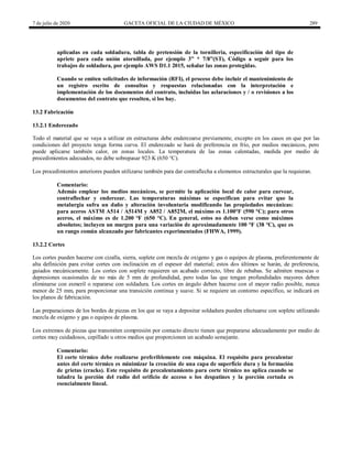 7 de julio de 2020 GACETA OFICIAL DE LA CIUDAD DE MÉXICO 289
aplicadas en cada soldadura, tabla de pretensión de la tornilleria, especificación del tipo de
apriete para cada unión atornillada, por ejemplo 3‖ * 7/8‖(ST), Código a seguir para los
trabajos de soldadura, por ejemplo AWS D1.1 2015, señalar las zonas protegidas.
Cuando se emiten solicitudes de información (RFI), el proceso debe incluir el mantenimiento de
un registro escrito de consultas y respuestas relacionadas con la interpretación e
implementación de los documentos del contrato, incluidas las aclaraciones y / o revisiones a los
documentos del contrato que resulten, si los hay.
13.2 Fabricación
13.2.1 Enderezado
Todo el material que se vaya a utilizar en estructuras debe enderezarse previamente, excepto en los casos en que por las
condiciones del proyecto tenga forma curva. El enderezado se hará de preferencia en frío, por medios mecánicos, pero
puede aplicarse también calor, en zonas locales. La temperatura de las zonas calentadas, medida por medio de
procedimientos adecuados, no debe sobrepasar 923 K (650 °C).
Los procedimientos anteriores pueden utilizarse también para dar contraflecha a elementos estructurales que la requieran.
Comentario:
Además emplear los medios mecánicos, se permite la aplicación local de calor para curvear,
contraflechar y enderezar. Las temperaturas máximas se especifican para evitar que la
metalurgia sufra un daño y alteración involuntaria modificando las propiedades mecánicas:
para aceros ASTM A514 / A514M y A852 / A852M, el máximo es 1.100°F (590 °C); para otros
aceros, el máximo es de 1.200 °F (650 °C). En general, estos no deben verse como máximos
absolutos; incluyen un margen para una variación de aproximadamente 100 °F (38 °C), que es
un rango común alcanzado por fabricantes experimentados (FHWA, 1999).
13.2.2 Cortes
Los cortes pueden hacerse con cizalla, sierra, soplete con mezcla de oxígeno y gas o equipos de plasma, preferentemente de
alta definición para evitar cortes con inclinación en el espesor del material; estos dos últimos se harán, de preferencia,
guiados mecánicamente. Los cortes con soplete requieren un acabado correcto, libre de rebabas. Se admiten muescas o
depresiones ocasionales de no más de 5 mm de profundidad, pero todas las que tengan profundidades mayores deben
eliminarse con esmeril o repararse con soldadura. Los cortes en ángulo deben hacerse con el mayor radio posible, nunca
menor de 25 mm, para proporcionar una transición continua y suave. Si se requiere un contorno específico, se indicará en
los planos de fabricación.
Las preparaciones de los bordes de piezas en los que se vaya a depositar soldadura pueden efectuarse con soplete utilizando
mezcla de oxígeno y gas o equipos de plasma.
Los extremos de piezas que transmiten compresión por contacto directo tienen que prepararse adecuadamente por medio de
cortes muy cuidadosos, cepillado u otros medios que proporcionen un acabado semejante.
Comentario:
El corte térmico debe realizarse preferiblemente con máquina. El requisito para precalentar
antes del corte térmico es minimizar la creación de una capa de superficie dura y la formación
de grietas (cracks). Este requisito de precalentamiento para corte térmico no aplica cuando se
taladra la porción del radio del orificio de acceso o los despatines y la porción cortada es
esencialmente lineal.
 