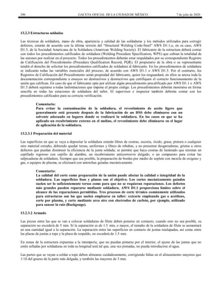 290 GACETA OFICIAL DE LA CIUDAD DE MÉXICO 7 de julio de 2020
13.2.3 Estructuras soldadas
Las técnicas de soldadura, mano de obra, apariencia y calidad de las soldaduras y los métodos utilizados para corregir
defectos, estarán de acuerdo con la última versión del ―Structural Welding Code-Steel‖ AWS D1.1,o, en su caso, AWS
D1.5, de la Sociedad Americana de la Soldadura (American Welding Society). El fabricante de la estructura deberá contar
con todos los procedimientos calificados de soldadura (Welding Procedure Specification, WPS) que cubran la totalidad de
las uniones por realizar en el proyecto. Todos los procedimientos deberán estar respaldados por su correspondiente Registro
de Calificación del Procedimiento (Procedure Qualification Record, PQR). El propietario de la obra o su representante
tendrá el derecho de solicitar los procedimientos calificados de soldadura al fabricante. En los procedimientos de soldadura
se indicarán todas las variables esenciales del proceso, de acuerdo con AWS D1.1 o AWS D1.5. Por el contrario, los
Registros de Calificación del Procedimiento serán propiedad del fabricante, quien los resguardará; en ellos se anexa toda la
documentación correspondiente a ensayos no destructivos y destructivos que certifiquen el correcto funcionamiento de la
unión que califican. En caso de que el fabricante opte por utilizar algún procedimiento precalificado por AWS D1.1 o AWS
D1.5 deberá sujetarse a todas laslimitaciones que impone el propio código. Los procedimientos deberán mostrarse en forma
sencilla en todas las estaciones de soldadura del taller. El supervisor e inspector también deberán contar con los
procedimientos calificados para su correcta verificación.
Comentario:
Para evitar la contaminación de la soldadura, el revestimiento de aceite ligero que
generalmente está presente después de la fabricación de un HSS debe eliminarse con un
solvente adecuado en lugares donde se realizará la soldadura. En los casos en que se ha
aplicado un recubrimiento externo en el molino, el revestimiento debe eliminarse en el lugar
de aplicación de la soldadura.
13.2.3.1 Preparación del material
Las superficies en que se vaya a depositar la soldadura estarán libres de costras, escoria, óxido, grasa, pintura o cualquier
otro material extraño, debiendo quedar tersas, uniformes y libres de rebabas, y no presentar desgarraduras, grietas u otros
defectos que puedan disminuir la eficiencia de la junta soldada; se permite que haya costras de laminado que resistan un
cepillado vigoroso con cepillo de alambre, un recubrimiento anticorrosivo delgado, o un compuesto para evitar las
salpicaduras de soldadura. Siempre que sea posible, la preparación de bordes por medio de soplete con mezcla de oxígeno y
gas, o equipos de plasma, se efectuará con antorchas guiadas mecánicamente.
Comentario:
La calidad del corte como preparación de la unión puede afectar la calidad e integridad de la
soldadura. Las superficies lisas y planas son el objetivo. Los cortes mecánicamente guiados
suelen ser lo suficientemente tersos como para que no se requieran reparaciones. Los defectos
más grandes pueden repararse mediante soldadura. AWS D1.1 proporciona límites sobre el
alcance de las reparaciones permitidas. Tres procesos de corte térmico comúnmente utilizados
para estructuras son los que suelen emplearse en taller: oxicorte empleando gas o acetileno,
corte por plasma, y corte mediante arco aire con electrodos de carbón, por ejemplo, utilizado
para sanear la raiz (Backgouge).
13.2.3.2 Armado
Las piezas entre las que se van a colocar soldaduras de filete deben ponerse en contacto; cuando esto no sea posible, su
separación no excederá de 5 mm. Si la separación es de 1.5 mm, o mayor, el tamaño de la soldadura de filete se aumentará
en una cantidad igual a la separación. La separación entre las superficies en contacto de juntas traslapadas, así como entre
las placas de juntas a tope y la placa de respaldo, no excederá de 1.5 mm.
En zonas de la estructura expuestas a la intemperie, que no puedan pintarse por el interior, el ajuste de las juntas que no
estén selladas por soldaduras en toda su longitud será tal que, una vez pintadas, no pueda introducirse el agua.
Las partes que se vayan a soldar a tope deben alinearse cuidadosamente, corrigiendo faltas en el alineamiento mayores que
1/10 del grueso de la parte más delgada, y también las mayores de 3 mm.
 