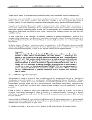 7 de julio de 2020 GACETA OFICIAL DE LA CIUDAD DE MÉXICO 291
Siempre que sea posible, las piezas por soldar se colocarán de manera que la soldadura se deposite en posición plana.
Las partes por soldar se mantendrán en su posición correcta hasta terminar el proceso de soldadura, mediante el empleo de
tornillos, prensas, cuñas, tirantes, puntales u otros dispositivos adecuados, o por medio de puntos provisionales de
soldadura. En todos los casos se tendrán en cuenta las deformaciones producidas por la soldadura durante su colocación.
Los puntos provisionales de soldadura deben cumplir los mismos requisitos de las soldaduras finales; si se incorporan en
éstas, se harán con los mismos electrodos que ellas y se limpiarán cuidadosamente; en caso contrario, se removerán con un
esmeril hasta emparejar la superficie original del metal base. Se evitará iniciar el arco (columna de plasma) aproximando
aleatoriamente el electrodo al material base en zonas vecinas a la colocación de puntos provisionales pues puede alterarse la
calidad del material.
Al armar y unir partes de una estructura o de miembros compuestos se seguirán procedimientos y secuencias en la
colocación de las soldaduras que eviten distorsiones innecesarias y minimicen los esfuerzos de contracción. Cuando no sea
posible evitar esfuerzos residuales altos al cerrar soldaduras en conjuntos rígidos, el cierre se hará en elementos que trabajen
en compresión.
Al fabricar vigas con cubreplacas y miembros compuestos por varias placas o perfiles, deben hacerse las uniones de taller
en cada una de las partes que las componen antes de unir las diferentes partes entre sí. Las trabes armadas largas pueden
hacerse soldando varios subconjuntos, cada uno de ellos fabricado como se indica en el párrafo anterior.
Comentario:
Soldaduras temporales de ayuda durante la fabricación deben realizarse con los mismos
requisitos de calidad como las soldaduras finales. AWS D1.1, cláusula 5.17.1, requiere que tales
soldaduras sean realizadas por personal cualificado siguiendo un WPS. La misma cláusula
5.17.1 (2) AWS D1.1 también estipula limitaciones en la ayuda a la construcción utilizando
soldaduras según el tipo de carga. En general, para estructuras cargadas estáticamente, se
permiten soldaduras de ayuda a la construcción y pueden mantenerse en su lugar. AWS D1.1
cláusula, 5.17.2 (2), estipula que las soldaduras de ayuda en la construcción de acero templado y
revenido con un límite a la fluencia especificada de 70 ksi (485 MPa) solo se permiten cuando lo
aprueba el ingeniero del diseño. Para aplicaciones cargadas cíclicamente, AWS D1.1, cláusula
5.17.2 (1), prohíbe soldaduras de ayuda a la construcción fuera del final de la junta soldada en
zonas de tensión.
13.2.3.3 Soldaduras de penetración completa
Debe prepararse la ranura en la unión de placas o elementos de perfiles laminados entre las que va a depositarse la
soldadura, con la geometría indicada en los procedimientos calificados, para permitir el acceso del electrodo, y utilizarse
placa de respaldo o cerámica, de no ser así, debe removerse con un esmeril, equipo de arco aire con electrodo de carbón o
con otro medio, adecuando la capa inicial de la raíz de la soldadura, hasta descubrir material sano y antes de colocar la
soldadura por el segundo lado, para lograr fusión completa en toda la sección transversal, manteniendo el medio de
protección.
Cuando se use placa de respaldo de material igual al metal base, debe quedar fundida con la primera capa de metal de
aportación. Excepto en los casos en que se indique lo contrario en los planos de fabricación o montaje, no es necesario
quitar la placa de respaldo, pero puede hacerse si se desea, tomando las precauciones necesarias para no dañar ni el metal
base ni el depositado.
Los extremos de las soldaduras de penetración completa deben terminarse de una manera que asegure su sanidad; para ello
se usarán, siempre que sea posible, placas de extensión, las que se quitarán después de terminar la soldadura, dejando los
extremos de ésta lisos y alineados con las partes unidas.
En soldaduras depositadas en varios pasos se retirará la escoria de cada uno de ellos antes de colocar el siguiente.
 