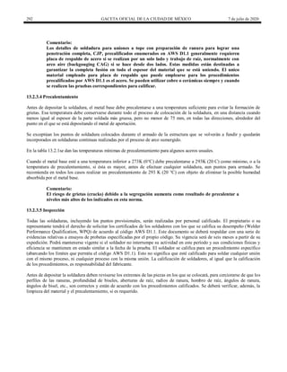 292 GACETA OFICIAL DE LA CIUDAD DE MÉXICO 7 de julio de 2020
Comentario:
Los detalles de soldadura para uniones a tope con preparación de ranura para lograr una
penetración completa, CJP, precalificados enumerados en AWS D1.1 generalmente requieren
placa de respaldo de acero si se realizan por un solo lado y trabajo de raíz, normalmente con
arco aire (backgouging CAG) si se hace desde dos lados. Estas medidas están destinadas a
garantizar la completa fusión en todo el espesor del material que se está uniendo. El unico
material empleado para placa de respaldo que puede emplearse para los procedimientos
precalificados por AWS D1.1 es el acero. Se pueden utilizar cobre o cerámicas siempre y cuando
se realicen las pruebas correspondientes para calificar.
13.2.3.4 Precalentamiento
Antes de depositar la soldadura, el metal base debe precalentarse a una temperatura suficiente para evitar la formación de
grietas. Esa temperatura debe conservarse durante todo el proceso de colocación de la soldadura, en una distancia cuando
menos igual al espesor de la parte soldada más gruesa, pero no menor de 75 mm, en todas las direcciones, alrededor del
punto en el que se está depositando el metal de aportación.
Se exceptúan los puntos de soldadura colocados durante el armado de la estructura que se volverán a fundir y quedarán
incorporados en soldaduras continuas realizadas por el proceso de arco sumergido.
En la tabla 13.2.1se dan las temperaturas mínimas de precalentamiento para algunos aceros usuales.
Cuando el metal base esté a una temperatura inferior a 273K (0°C) debe precalentarse a 293K (20 C) como mínimo, o a la
temperatura de precalentamiento, si ésta es mayor, antes de efectuar cualquier soldadura, aun puntos para armado. Se
recomienda en todos los casos realizar un precalentamiento de 293 K (20 °C) con objeto de eliminar la posible humedad
absorbida por el metal base.
Comentario:
El riesgo de grietas (cracks) debido a la segregación aumenta como resultado de precalentar a
niveles más altos de los indicados en esta norma.
13.2.3.5 Inspección
Todas las soldaduras, incluyendo los puntos provisionales, serán realizadas por personal calificado. El propietario o su
representante tendrá el derecho de solicitar los certificados de los soldadores con los que se califica su desempeño (Welder
Performance Qualification, WPQ) de acuerdo al código AWS D1.1. Este documento se deberá respaldar con una serie de
evidencias relativas a ensayos de probetas especificadas por el propio código. Su vigencia será de seis meses a partir de su
expedición. Podrá mantenerse vigente si el soldador no interrumpe su actividad en este período y sus condiciones físicas y
eficiencia se mantienen en estado similar a la fecha de la prueba. El soldador se califica para un procedimiento específico
(abarcando los límites que permita el código AWS D1.1). Esto no significa que esté calificado para soldar cualquier unión
con el mismo proceso, ni cualquier proceso con la misma unión. La calificación de soldadores, al igual que la calificación
de los procedimientos, es responsabilidad del fabricante.
Antes de depositar la soldadura deben revisarse los extremos de las piezas en los que se colocará, para cerciorarse de que los
perfiles de las ranuras, profundidad de biseles, aberturas de raíz, radios de ranura, hombro de raíz, ángulos de ranura,
ángulos de bisel, etc., son correctos y están de acuerdo con los procedimientos calificados. Se deberá verificar, además, la
limpieza del material y el precalentamiento, si es requerido.
 