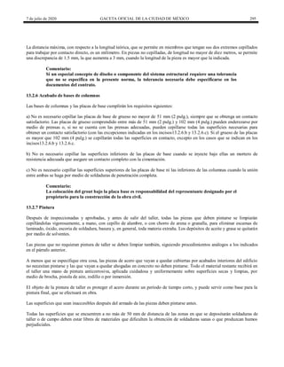 7 de julio de 2020 GACETA OFICIAL DE LA CIUDAD DE MÉXICO 295
La distancia máxima, con respecto a la longitud teórica, que se permite en miembros que tengan sus dos extremos cepillados
para trabajar por contacto directo, es un milímetro. En piezas no cepilladas, de longitud no mayor de diez metros, se permite
una discrepancia de 1.5 mm, la que aumenta a 3 mm, cuando la longitud de la pieza es mayor que la indicada.
Comentario:
Si un especial concepto de diseño o componente del sistema estructural requiere una tolerancia
que no se especifica en la presente norma, la tolerancia necesaria debe especificarse en los
documentos del contrato.
13.2.6 Acabado de bases de columnas
Las bases de columnas y las placas de base cumplirán los requisitos siguientes:
a) No es necesario cepillar las placas de base de grueso no mayor de 51 mm (2 pulg.), siempre que se obtenga un contacto
satisfactorio. Las placas de grueso comprendido entre más de 51 mm (2 pulg.) y 102 mm (4 pulg.) pueden enderezarse por
medio de prensas o, si no se cuenta con las prensas adecuadas, pueden cepillarse todas las superficies necesarias para
obtener un contacto satisfactorio (con las excepciones indicadas en los incisos13.2.6.b y 13.2.6.c). Si el grueso de las placas
es mayor que 102 mm (4 pulg.) se cepillarán todas las superficies en contacto, excepto en los casos que se indican en los
incisos13.2.6.b y 13.2.6.c.
b) No es necesario cepillar las superficies inferiores de las placas de base cuando se inyecte bajo ellas un mortero de
resistencia adecuada que asegure un contacto completo con la cimentación.
c) No es necesario cepillar las superficies superiores de las placas de base ni las inferiores de las columnas cuando la unión
entre ambas se haga por medio de soldaduras de penetración completa.
Comentario:
La colocación del grout bajo la placa base es responsabilidad del representante designado por el
propietario para la construcción de la obra civil.
13.2.7 Pintura
Después de inspeccionadas y aprobadas, y antes de salir del taller, todas las piezas que deben pintarse se limpiarán
cepillándolas vigorosamente, a mano, con cepillo de alambre, o con chorro de arena o granalla, para eliminar escamas de
laminado, óxido, escoria de soldadura, basura y, en general, toda materia extraña. Los depósitos de aceite y grasa se quitarán
por medio de solventes.
Las piezas que no requieran pintura de taller se deben limpiar también, siguiendo procedimientos análogos a los indicados
en el párrafo anterior.
A menos que se especifique otra cosa, las piezas de acero que vayan a quedar cubiertas por acabados interiores del edificio
no necesitan pintarse y las que vayan a quedar ahogadas en concreto no deben pintarse. Todo el material restante recibirá en
el taller una mano de pintura anticorrosiva, aplicada cuidadosa y uniformemente sobre superficies secas y limpias, por
medio de brocha, pistola de aire, rodillo o por inmersión.
El objeto de la pintura de taller es proteger el acero durante un período de tiempo corto, y puede servir como base para la
pintura final, que se efectuará en obra.
Las superficies que sean inaccesibles después del armado de las piezas deben pintarse antes.
Todas las superficies que se encuentren a no más de 50 mm de distancia de las zonas en que se depositarán soldaduras de
taller o de campo deben estar libres de materiales que dificulten la obtención de soldaduras sanas o que produzcan humos
perjudiciales.
 