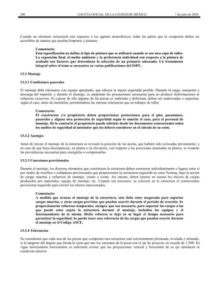 296 GACETA OFICIAL DE LA CIUDAD DE MÉXICO 7 de julio de 2020
Cuando un elemento estructural esté expuesto a los agentes atmosféricos, todas las partes que lo componen deben ser
accesibles de manera que puedan limpiarse y pintarse.
Comentario:
Esta especificación no define el tipo de pintura que se utilizará cuando se use una capa de taller.
La exposición final, el medio ambiente y la preferencia individual con respecto a la pintura de
acabado son factores que determinan la selección de un primario adecuado. Un tratamiento
integral sobre el tema se encuentra en varias publicaciones del SSPC.
13.3 Montaje
13.3.1 Condiciones generales
El montaje debe efectuarse con equipo apropiado, que ofrezca la mayor seguridad posible. Durante la carga, transporte y
descarga del material, y durante el montaje, se adoptarán las precauciones necesarias para no producir deformaciones ni
esfuerzos excesivos. Si a pesar de ello algunas de las piezas se maltratan y deforman, deben ser enderezadas o repuestas,
según el caso, antes de montarlas, permitiéndose las mismas tolerancias que en trabajos de taller.
Comentario:
El constructor y/o propietario deben proporcionar protecciones para el piso, pasamanos,
pasarelas y alguna otra protección de seguridad según lo amerite el caso, para el personal de
montaje. De lo contrario el propietario puede solicitar desde los documentos contractuales todos
los medios de seguridad al montador que los deberá considerar en el cálculo de su costo.
13.3.2 Anclajes
Antes de iniciar el montaje de la estructura se revisará la posición de las anclas, que habrán sido colocadas previamente, y
en caso de que haya discrepancias, en planta o en elevación, con respecto a las posiciones mostradas en planos, se tomarán
las providencias necesarias para corregirlas o compensarlas.
13.3.3 Conexiones provisionales
Durante el montaje, los diversos elementos que constituyen la estructura deben sostenerse individualmente o ligarse entre sí
por medio de tornillos o soldaduras provisionales que proporcionen la resistencia requerida en estas Normas, bajo la acción
de cargas muertas y esfuerzos de montaje, viento o sismo. Así mismo, deben tenerse en cuenta los efectos de cargas
producidas por materiales, equipo de montaje, etc. Cuando sea necesario, se colocará en la estructura el contraventeo
provisional requerido para resistir los efectos mencionados.
Comentario:
A medida que avanza el montaje de la estructura, esta debe estar asegurada para soportar
cargas muertas, y otras cargas previstas que puedan ocurrir durante el período de erección. Se
proporcionarán refuerzos temporales, siempre que sea necesario, para soportar las cargas a las
que puede estar sujeta la estructura durante el montaje, incluidos los equipos y el
funcionamiento de la misma. Dicho refuerzo se deja en su lugar el tiempo necesario para
garantizar la seguridad. Se puede tener una referencia de las cargas que pueden ocurrir durante
el montaje en el Código ASCE.
13.3.4 Tolerancias
Se considerará que cada una de las piezas que componen una estructura está correctamente plomeada, nivelada y alineada,
si la tangente del ángulo que forma la recta que une los extremos de la pieza con el eje de proyecto no excede de 1/500. En
vigas teóricamente horizontales es suficiente revisar que las proyecciones vertical y horizontal de su eje satisfacen la
condición anterior.
 