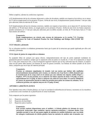 7 de julio de 2020 GACETA OFICIAL DE LA CIUDAD DE MÉXICO 297
Deben cumplirse, además las condiciones siguientes:
a) El desplazamiento del eje de columnas adyacentes a cubos de elevadores, medido con respecto al eje teórico, no es mayor
de 25 mm en ningún punto en los primeros 20 pisos. Arriba de este nivel, el desplazamiento puede aumentar 1 mm por cada
piso adicional, hasta un máximo de 50 mm.
b) El desplazamiento del eje de columnas exteriores, medido con respecto al eje teórico, no es mayor de 25 mm hacia fuera
del edificio, ni 50 mm hacia dentro, en ningún punto en los primeros 20 pisos. Arriba de este nivel, los límites anteriores
pueden aumentarse en 1.5 mm por cada piso adicional, pero no deben exceder, en total, de 50 mm hacia fuera ni 75 mm
hacia dentro del edificio.
Comentario:
Puede complementarse un criterio más extenso de tolerancias en la sección 7.13. Erection
Tolerances de Code of Standard Practice for Steel Buildings and Bridges 2016 (COSP 303
AISC).
13.3.5 Alineado y plomeado
No se colocarán tornillos ni soldaduras permanentes hasta que la parte de la estructura que quede rigidizada por ellos esté
alineada y plomeada.
13.3.6 Ajuste de juntas de compresión en columnas
Se aceptarán faltas de contacto por apoyo directo, independientemente del tipo de unión empleado (soldadura de
penetración parcial o tornillos), siempre que la separación entre las partes no exceda de 1.5 mm. Si la separación es mayor
de 1.5 mm, pero menor de 6 mm, y una investigación ingenieril muestra que no hay suficiente área de contacto, el espacio
entre las dos partes debe llenarse con láminas de acero de grueso constante. Las láminas de relleno pueden ser de acero
dulce, cualquiera que sea el tipo del material principal.
Comentario:
Pruebas en columnas empalmadas de tamaño real con juntas que habían sido cepilladas
intencionalmente descuadradas entre tramos, en relación con el eje fuerte o débil, demostró que
la transferencia de la carga axial era la misma que una columna sin empates unidos (Popov y
Stephen, 1977). En las pruebas, no se calzaron con lainas espacios de hasta 1/16 pulg. (2 mm);
espaciamientos de 1/4 pulg. (6 mm) se calzaron con cuñas de acero dulce. Se usaron soldaduras
de ranura de penetración parcial en todas las pruebas para guiar los tramos de columna. No se
realizaron pruebas con espacios mayores de 1/4 pulg. (6 mm).
APÉNDICE A.DISEÑO PLÁSTICO
Este Apéndice trata sobre el diseño plástico, en el que se considera la redistribución de fuerzas y momentos en los miembros
y conexiones como resultado de su plastificación en zonas localizadas.
Está compuesto por las partes siguientes:
A.1. Requisitos generales
A.2. Requisitos de ductilidad
A.3. Requisitos para el análisis
Comentario:
Esta sección contiene disposiciones para el análisis y el diseño plástico de sistemas de acero
estructural, incluyendo vigas continuas, marcos momento-resistentes, y sistemas duales. Este
Apéndice permite el uso de una gama amplia de métodos de análisis inelásticos, que van desde
los enfoques tradicionales de diseño plástico hasta los métodos de análisis más avanzados con
 