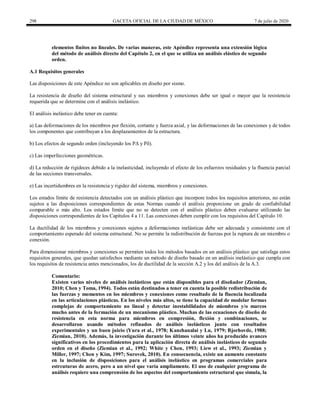 298 GACETA OFICIAL DE LA CIUDAD DE MÉXICO 7 de julio de 2020
elementos finitos no lineales. De varias maneras, este Apéndice representa una extensión lógica
del método de análisis directo del Capítulo 2, en el que se utiliza un análisis elástico de segundo
orden.
A.1 Requisitos generales
Las disposiciones de este Apéndice no son aplicables en diseño por sismo.
La resistencia de diseño del sistema estructural y sus miembros y conexiones debe ser igual o mayor que la resistencia
requerida que se determine con el análisis inelástico.
El análisis inelástico debe tener en cuenta:
a) Las deformaciones de los miembros por flexión, cortante y fuerza axial, y las deformaciones de las conexiones y de todos
los componentes que contribuyan a los desplazamientos de la estructura.
b) Los efectos de segundo orden (incluyendo los PΔ y Pδ).
c) Las imperfecciones geométricas.
d) La reducción de rigideces debido a la inelasticidad, incluyendo el efecto de los esfuerzos residuales y la fluencia parcial
de las secciones transversales.
e) Las incertidumbres en la resistencia y rigidez del sistema, miembros y conexiones.
Los estados límite de resistencia detectados con un análisis plástico que incorpore todos los requisitos anteriores, no están
sujetos a las disposiciones correspondientes de estas Normas cuando el análisis proporcione un grado de confiabilidad
comparable o más alto. Los estados límite que no se detecten con el análisis plástico deben evaluarse utilizando las
disposiciones correspondientes de los Capítulos 4 a 11. Las conexiones deben cumplir con los requisitos del Capítulo 10.
La ductilidad de los miembros y conexiones sujetos a deformaciones inelásticas debe ser adecuada y consistente con el
comportamiento esperado del sistema estructural. No se permite la redistribución de fuerzas por la ruptura de un miembro o
conexión.
Para dimensionar miembros y conexiones se permiten todos los métodos basados en un análisis plástico que satisfaga estos
requisitos generales, que quedan satisfechos mediante un método de diseño basado en un análisis inelástico que cumpla con
los requisitos de resistencia antes mencionados, los de ductilidad de la sección A.2 y los del análisis de la A.3.
Comentario:
Existen varios niveles de análisis inelásticos que están disponibles para el diseñador (Ziemian,
2010; Chen y Toma, 1994). Todos están destinados a tener en cuenta la posible redistribución de
las fuerzas y momentos en los miembros y conexiones como resultado de la fluencia localizada
en las articulaciones plásticas. En los niveles más altos, se tiene la capacidad de modelar formas
complejas de comportamiento no lineal y detectar inestabilidades de miembros y/o marcos
mucho antes de la formación de un mecanismo plástico. Muchas de las ecuaciones de diseño de
resistencia en esta norma para miembros en compresión, flexión y combinaciones, se
desarrollaron usando métodos refinados de análisis inelásticos junto con resultados
experimentales y un buen juicio (Yura et al., 1978; Kanchanalai y Lu, 1979; Bjorhovde, 1988;
Ziemian, 2010). Además, la investigación durante los últimos veinte años ha producido avances
significativos en los procedimientos para la aplicación directa de análisis inelásticos de segundo
orden en el diseño (Ziemian et al., 1992; White y Chen, 1993; Liew et al., 1993; Ziemian y
Miller, 1997; Chen y Kim, 1997; Surovek, 2010). En consecuencia, existe un aumento constante
en la inclusión de disposiciones para el análisis inelástico en programas comerciales para
estrcuturas de acero, pero a un nivel que varía ampliamente. El uso de cualquier programa de
análisis requiere una comprensión de los aspectos del comportamiento estructural que simula, la
 