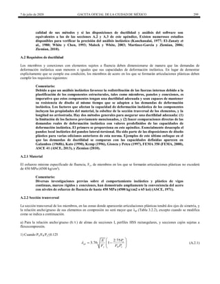7 de julio de 2020 GACETA OFICIAL DE LA CIUDAD DE MÉXICO 299
calidad de sus métodos y si las disposiciones de ductilidad y análisis del software son
equivalentes a las de las secciones A.2 y A.3 de este apéndice, Existen numerosos estudios
disponibles para verificar la precisión del análisis inelástico (Kanchanalai, 1977; El-Zanaty et
al., 1980; White y Chen, 1993; Maleck y White, 2003; Martinez-Garcia y Ziemian, 2006;
Ziemian, 2010).
A.2 Requisitos de ductilidad
Los miembros y conexiones con elementos sujetos a fluencia deben dimensionarse de manera que las demandas de
deformación inelástica sean menores o iguales que sus capacidades de deformación inelástica. En lugar de demostrar
explícitamente que se cumple esa condición, los miembros de acero en los que se formarán articulaciones plásticas deben
cumplir los requisitos siguientes:
Comentario:
Debido a que un análisis inelástico favorece la redistribución de las fuerzas internas debido a la
plastificación de los componentes estructurales, tales como miembros, paneles y conexiones, es
imperativo que estos componentes tengan una ductilidad adecuada y sean capaces de mantener
su resistencia de diseño al mismo tiempo que se adapten a las demandas de deformación
inelástica. Los factores que afectan la capacidad de deformación inelástica de los componentes
incluyen las propiedades del material, la esbeltez de la sección trasversal de los elementos, y la
longitud no arriostrada. Hay dos métodos generales para asegurar una ductilidad adecuada: (1)
la limitación de los factores previamente mencionados, y (2) hacer comparaciones directas de las
demandas reales de deformación inelástica con valores predefinidos de las capacidades de
deformación inelástica. El primero se proporciona en este apéndice. Esencialmente desacopla el
pandeo local inelástico del pandeo lateral-torsional. Ha sido parte de las disposiciones de diseño
plástico para varias ediciones anteriores de esta norma. Ejemplos de este último enfoque en el
que las demandas de ductilidad se comparan con las capacidades definidas aparecen en
Galambos (1968b), Kato (1990), Kemp (1996), Gioncu y Petcu (1997), FEMA 350 (FEMA, 2000),
ASCE 41 (ASCE, 2013), y Ziemian (2010).
A.2.1 Material
El esfuerzo mínimo especificado de fluencia, Fy, de miembros en los que se formarán articulaciones plásticas no excederá
de 450 MPa (4500 kg/cm²).
Comentario:
Diversas investigaciones previas sobre el comportamiento inelástico y plástico de vigas
continuas, marcos rígidos y conexiones, han demostrado ampliamente la conveniencia del acero
con niveles de esfuerzo de fluencia de hasta 450 MPa (4500 kg/cm2 o 65 ksi) (ASCE, 1971).
A.2.2 Sección transversal
La sección transversal de los miembros, en las zonas donde aparecerán articulaciones plásticas tendrá dos ejes de simetría, y
la relación ancho/grueso de sus elementos en compresión no será mayor que λpl (Tabla 3.2.2), excepto cuando se modifica
como se indica a continuación.
a) Para la relación ancho/grueso (h /t ) de almas de secciones I, perfiles HSS rectangulares, y secciones cajón sujetas a
flexocompresión.
1) Cuando Pu/FR Py≤0.125
(A.2.1)
2.75
3.76 1 u
pl
y R y
P
E
F F P

 
 
 
 
 
(A.2.1)
 