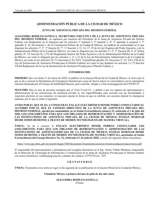 7 de julio de 2020 GACETA OFICIAL DE LA CIUDAD DE MÉXICO 3
ADMINISTRACIÓN PÚBLICA DE LA CIUDAD DE MÉXICO
JUNTA DE ASISTENCIA PRIVADA DEL DISTRITO FEDERAL
ALEJANDRA ROSILLO ZANELLA, SECRETARIA EJECUTIVA DE LA JUNTA DE ASISTENCIA PRIVADA
DEL DISTRITO FEDERAL, en suplencia por ausencia del Presidente de la Junta de Asistencia Privada del Distrito
Federal, con fundamento en lo dispuesto por los artículos 1º numeral 5, 3º numeral 2, 4º, 5º apartado A numeral 1, 7º
apartado A, 28, 60 numeral 1, de la Constitución Política de la Ciudad de México; así también de conformidad en lo que
disponen los artículos 1º, 2º, 3º fracción II, 7º, 11 fracción I, 13, 14, 17, 19 de la Ley Orgánica del Poder Ejecutivo y de la
Administración Pública de la Ciudad de México; así como lo dispuesto por los artículos 1º, 2º, 3º fracción III, 4º, 6º último
párrafo, 8º, 19, fracción II, y 276 del Reglamento Interior del Poder Ejecutivo y de la Administración Pública de la Ciudad
de México; así como lo dispuesto por los artículos 1, 11 y 12 de la Ley de Procedimiento Administrativo de la Ciudad de
México; así como en los artículos 70, 72, fracciones I, II y XVI, 74 penúltimo párrafo, 83, fracciones V, VI, VII y VIII de la
Ley de Instituciones de Asistencia Privada para el Distrito Federal; así como lo que disponen los artículos 3 y 72 fracción
VII del Reglamento de la Ley de Instituciones de Asistencia Privada para el Distrito Federal, y:
CONSIDERANDO
PRIMERO. Que con fecha 31 de marzo de 2020, se publicó en la Gaceta Oficial de la Ciudad de México, el Aviso por el
que se da a conocer la Declaratoria de Emergencia Sanitaria por causa de fuerza mayor en concordancia con la emergencia
sanitaria declarada por el Consejo de Salubridad General, para controlar, mitigar y evitar la propagación del COVID-19.
SEGUNDO. Que en aras de prevenir contagios por el Virus Covid-19; y debido a que los órganos de representación y
administración de las instituciones de asistencia privada se ven imposibilitados para sesionar con las formalidades y
requisitos previstos en sus estatutos; es necesario ajustar la forma en que se celebran sus sesiones durante la emergencia
sanitaria, por lo que se emite el siguiente:
AVISO POR EL QUE SE DA A CONOCER EL ENLACE ELECTRÓNICO DONDE PODRÁ CONSULTARSE EL
ACUERDO POR EL QUE EL CONSEJO DIRECTIVO DE LA JUNTA DE ASISTENCIA PRIVADA DEL
DISTRITO FEDERAL, aprobó por unanimidad, en su Sesión Extraordinaria número 32, celebrada el 1 de julio del
2020, LOS LINEAMIENTOS PARA QUE LOS ÓRGANOS DE REPRESENTACIÓN Y ADMINISTRACIÓN DE
LAS INSTITUCIONES DE ASISTENCIA PRIVADA DE LA CIUDAD DE MÉXICO, PUEDAN SESIONAR
DESDE SITIOS REMOTOS A TRAVÉS DE MEDIOS TECNOLÓGICOS (DE MANERA VIRTUAL).
ÚNICO.- Se da a conocer el ENLACE ELECTRÓNICO DONDE PODRÁN CONSULTARSE LOS
LINEAMIENTOS PARA QUE LOS ÓRGANOS DE REPRESENTACIÓN Y ADMINISTRACIÓN DE LAS
INSTITUCIONES DE ASISTENCIAPRIVADA DE LA CIUDAD DE MÉXICO, PUEDAN SESIONAR DESDE
SITIOS REMOTOS A TRAVÉS DE MEDIOS TECNOLÓGICOS (DE MANERA VIRTUAL), aprobados en Sesión
Extraordinaria del Consejo Directivo No. 32, celebrada el 1 de julio de 2020, a través del siguiente enlace electrónico:
https://www.jap.cdmx.gob.mx/portal/images/2020/documents/lineamientossesionesvirtualescualquiertemacorrectos.pdf
El responsable del funcionamiento y permanencia de la página electrónica es el Ing. Arturo Valdés Mendoza, responsable
de la Dirección de Tecnología de Información y Comunicación de la Junta de Asistencia Privada para el Distrito Federal,
con correo electrónico: avaldes@jap.org.mx y número de contacto: 52797270 ext. 7287.
T R A N S I T O R I O
ÚNICO.- El presente aviso entra en vigor el día siguiente de su publicación en la Gaceta Oficial de la Ciudad de México.
Ciudad de México, a primero del mes de julio de dos mil veinte.
ALEJANDRA ROSILLO ZANELLA.
(Firma)
 