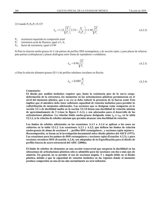 300 GACETA OFICIAL DE LA CIUDAD DE MÉXICO 7 de julio de 2020
2) Cuando Pu/FR Py>0.125
(A.2.2)
1.12 2.33 1.49
u
pl
y R y y
P
E E
F F P F

 
  
 
 
 
(A.2.2)
Pu resistencia requerida en compresión axial
Py resistencia axial de fluencia, igual a Fy At
FR factor de resistencia, igual a 0.90
b) Para la relación ancho/grueso (b /t ) de patines de perfiles HSS rectangulares y de sección cajón, y para placas de refuerzo
para patines (cubreplacas) y placas diafragma entre líneas de sujetadores o soldaduras.
(A.2.3)
0.94
pl
y
E
F
  (A.2.3)
c) Para la relación diámetro/grueso (D /t ) de perfiles tubulares circulares en flexión.
(A.2.4)
0.045
pl
y
E
F
  (A.2.4)
Comentario:
El diseño por análisis inelástico requiere que, hasta la resistencia pico de la curva carga-
deformación de la estructura, los momentos en las articulaciones plásticas permanezcan en el
nivel del momento plástico, que a su vez se debe reducir la presencia de la fuerza axial. Esto
implica que el miembro debe tener suficiente capacidad de rotación inelástica para permitir la
redistribución de momentos adicionales. Las secciones que se designan como compactas en la
sección 3.2 o de ductilidad media en la sección 12.1.8 tienen una ductilidad de rotación mínima
de aproximadamente de 3 (véase la figura C-A.1), y son adecuados para el desarrollo de las
articulaciones plásticas. La relación límite ancho-grueso designada como λp o λdm en la tabla
12.1.2, es la relación de esbeltez máximo que permita alcanzar esta ductilidad de rotación.
Los límites de esbeltez adicionales en las ecuaciones A.1.1 a A.1.4 se aplican a los casos no
cubiertos en la tabla 12.1.2. Las ecuaciones A.2.1 y A.2.2, que definen los límites de relación
ancho-grueso de almas de secciones I , perfiles HSS rectangulares , y secciones cajón sujetas a
flexocompresión, se basan en la investigación documental sobre diseño plástico del ASCE (1971).
Las ecuaciones para los patínes de HSS rectangulares y secciones cajón (Ecuación A.2.3), y para
secciones circulares HSS (Ecuación A.2.4), son adoptadas de la Especificación para el diseño de
perfiles huecos de acero estructural del AISC (2000a).
El límite de esbeltez de elementos en una sección transversal que aseguren la ductilidad en las
ubicaciones de articulaciones plásticas sólo es admisible para las secciones con dos o más ejes de
simetría. En general, no se permite el uso de secciones ángulo, T y ángulo doble en el diseño
plástico, debido a que la capacidad de rotación inelástica en las regiones donde el momento
produce compresión en una de las alas normalmente no será suficiente.
 