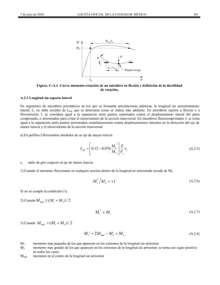 7 de julio de 2020 GACETA OFICIAL DE LA CIUDAD DE MÉXICO 301
Figura. C-A.1. Curva momento-rotación de un miembro en flexión y definición de la ductilidad
de rotación.
A.2.3 Longitud sin soporte lateral
En segmentos de miembros prismáticos en los que se formarán articulaciones plásticas, la longitud sin arriostramiento
lateral, L, no debe exceder de Lpd, que se determina como se indica más adelante. En miembros sujetos a flexión o a
flexotensión, L se considera igual a la separación entre puntos soportados contra el desplazamiento lateral del patín
comprimido, o arriostrados para evitar el retorcimiento de la sección transversal. En miembros flexocomprimidos L se toma
igual a la separación entre puntos arriostrados simultáneamente contra desplazamientos laterales en la dirección del eje de
menor inercia y el retorcimiento de la sección transversal.
a) En perfiles I flexionados alrededor de su eje de mayor inercia
(A.2.5)
1
2
0.12 0.076
pd y
y
M E
L r
M F
 

 
 
 
 
(A.2.5)
ry radio de giro respecto al eje de menor inercia.
1) Cuando el momento flexionante en cualquier sección dentro de la longitud no arriostrada excede de M2:
(A.2.6)
1 2 1
M M
   (A.2.6)
Si no se cumple la condición (1),
2) Cuando 1 2
( ) / 2
mid
M M M
 
(A.2.7)
1 1
M M
  (A.2.7)
3) Cuando 1 2
( ) / 2
mid
M M M
 
(A.2.8)
1 2 2
' 2 mid
M M M M
   (A.2.8)
M1 momento más pequeño de los que aparecen en los extremos de la longitud sin arriostrar
M2 momento más grande de los que aparecen en los extremos de la longitud sin arriostrar; se toma con signo positivo
en todos los casos
Mmid momento en el centro de la longitud sin arriostrar
 