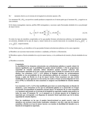 302 GACETA OFICIAL DE LA CIUDAD DE MÉXICO 7 de julio de 2020
M1’ momento efectivo en el extremo de la longitud sin arriostrar opuesto a M2
Los momentos M1 y Mmid son positivos cuando producen compresión en el mismo patín que el momento M2 , y negativos en
caso contrario.
b) En barras rectangulares macizas, perfiles HSS rectangulares y secciones cajón flexionadas alrededor de su eje principal
de mayor inercia
(A.2.9)
1
2
0.17 0.10 0.10
pd y y
y y
M E E
L r r
M F F
 

  
 
 
 
(A.2.9)
En todos los tipos de miembros comprimidos en los que puedan formarse articulaciones plásticas, las longitudes laterales
sin arriostrar, alrededor de los ejes de mayor y menor inercia de su sección transversal, no excederán de 4.71 x y
r E F y
4.71 y y
r E F , respectivamente.
No hay límites para Lpd en miembros en los que puedan formarse articulaciones plásticas en los casos siguientes:
a) Miembros con secciones transversales circulares o cuadradas, en flexión o a flexotensión.
b) Miembros sujetos a flexión alrededor de su eje de menor inercia, o a la combinación de tensión y flexión alrededor de ese
eje.
c) Miembros en tensión.
Comentario:
La ductilidad de los elementos estructurales con articulaciones plásticas se puede reducir de
manera significativa por la posibilidad de pandeo lateral inelástico. A fin de proporcionar
capacidad de rotación adecuada, dichos miembros pueden necesitar refuerzos más
cercanamente espaciados de lo que serían necesarios para el diseño de acuerdo con la teoría
elástica. Las ecuaciones A.2.5 y A.2.9 definen la longitud máxima sin arriostramientos
permitida en las proximidades de las articulaciones plásticas de secciones I, rectangulares
huecas y cajón con flexión en el eje de mayor inercia. Estas ecuaciones son una versión
modificada de las que aparecen en esta norma, las cuales se basan en la investigación de Yura
et al. (1978). La intención de estas ecuaciones es asegurar una ductilidad de rotación mínima
de 3.
Las ecuaciones A.2.5 y A.2.9 se han modificado para tener en cuenta diagramas no-lineales de
momento, y para situaciones en las que la articulación plástica no se desarrolle en el lugar
arriostrado correspondiente al momento extremo mayor. El momento M2 en estas ecuaciones
es el momento más grande en el extremo de la longitud no soportada, tomada como positiva en
todos los casos. El momento M1´ es el momento en el extremo opuesto de la longitud no
soportada que corresponde a un diagrama de momento lineal equivalente que da la misma
capacidad de rotación objetivo.
Para las condiciones en las que el pandeo lateral-torsional no puede ocurrir, como en
miembros con secciones transversales cuadradas, redondas y con dos o más ejes de simetría
sometidas a flexión en el eje de menor inercia o en tensión, la ductilidad del miembro no es
función de la longitud no soportada.
 