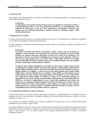 7 de julio de 2020 GACETA OFICIAL DE LA CIUDAD DE MÉXICO 303
A.2.4 Fuerza axial
Para asegurar la ductilidad adecuada de elementos comprimidos con articulaciones plásticas, la compresión que actúa en
ellosno debe exceder de 0.75Fy At .
Comentario:
La disposición en esta sección restringe la fuerza axial en un miembro de compresión a 0.75FyAt,
o aproximadamente el 83.3% de la carga de fluencia de diseño FRFyAt. Esta disposición es una
limitación de advertencia, ya que no se han realizado las investigaciones necesarias para
asegurar que haya suficiente capacidad de rotación inelástica en miembros sujetos a altos
niveles de fuerza axial.
A.3 Requisitos para el análisis
El análisis estructural debe satisfacer los requisitos generales de la sección A.1. Se permite que se cumplan esos requisitos
con un análisis que satisfaga las condiciones de esta sección.
En vigas continuas sin compresión axial puede hacerse un análisis plástico convencional y suprimir los requisitos de los
incisosA.3.2 y A.3.3.
Comentario:
Para todos los sistemas estructurales con miembros sujetos a fuerza axial, las ecuaciones de
equilibrio se deben formular con la geometría de la estructura deformada. El uso de análisis
inelásticos de segundo orden para determinar los efectos de la carga en los miembros y las
conexiones se discute en la guía de estabilidad para estructuras de acero (Ziemian, 2010). Los
libros de texto [por ejemplo, Chen y Lui (1991), Chen y Sohal (1995), McGuire et al. (2000),
Tena-Colunga (2007)] presentan enfoques básicos para el análisis inelástico, así como ejemplos
prácticos y aplicaciones con programas de cómputo.
Cuando las vigas continuas debidamente arriostradas no esten sujetas a cargas axiales, pueden
ser diseñadas por análisis inelástico de primer orden (análisis y diseño plástico tradicional). El
análisis plástico de primer orden se trata en diversos libros de texto sobre diseño de acero [por
ejemplo, Salmon et al. (2008)], y en libros de texto sobre diseño plástico [por ejemplo, Beedle
(1958), Horne y Morris (1982), Bruneau et al. (2011), y Wong (2009)]. Las herramientas para el
análisis plástico de vigas continuas están disponibles para el diseñador en estos u otros libros
que proporcionan formas simples de calcular las cargas de los mecanismos plásticos. Es
importante tener en cuenta que tales métodos utilizan combinaciones de carga última (DFCR o
LRFD), ya sea directa o implícitamente, y, por lo tanto, debe modificarse para incluir una
reducción en la capacidad de momento plástico de todos los miembros por un factor de 0.9. El
análisis inelástico de primer orden también se puede utilizar en el diseño de vigas continúas
compuestas de acero y concreto. Oehlers y Bradford (1995) dan los límites de diseño y criterios
de ductilidad para los momentos plásticos positivos y negativos.
A.3.1 Propiedades del material y criterios de fluencia
El análisis debe hacerse con el esfuerzo mínimo especificado de fluencia, Fy , multiplicado por 0.9, y la rigidez de todos los
elementos de acero y sus conexiones se multiplica, también, por ese mismo factor de reducción, excepto en los casos
indicados en el inciso A.3.3.
En el cálculo de la respuesta inelástica debe incluirse la influencia de la fuerza axial y de los momentos flexionantes
alrededor de los ejes de mayor y menor inercia.
La resistencia plástica de la sección transversal de un elemento puede representarse en el análisis con un criterio de fluencia
elastoplástico perfecto, expresado en términos de la fuerza axial y de los momentos flexionantes alrededor de los ejes de
mayor y menor inercia, o con un modelo explícito de la respuesta esfuerzodeformación del material, considerado
elastoplástico perfecto.
 