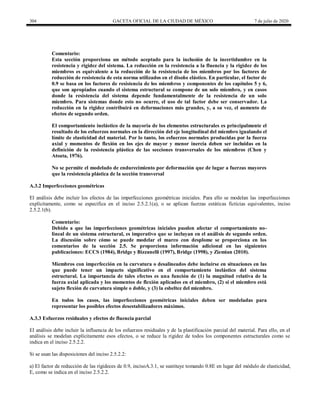 304 GACETA OFICIAL DE LA CIUDAD DE MÉXICO 7 de julio de 2020
Comentario:
Esta sección proporciona un método aceptado para la inclusión de la incertidumbre en la
resistencia y rigidez del sistema. La reducción en la resistencia a la fluencia y la rigidez de los
miembros es equivalente a la reducción de la resistencia de los miembros por los factores de
reducción de resistencia de esta norma utilizados en el diseño elástico. En particular, el factor de
0.9 se basa en los factores de resistencia de los miembros y componentes de los capítulos 5 y 6,
que son apropiados cuando el sistema estructural se compone de un solo miembro, y en casos
donde la resistencia del sistema depende fundamentalmente de la resistencia de un solo
miembro. Para sistemas donde esto no ocurre, el uso de tal factor debe ser conservador. La
reducción en la rigidez contribuirá en deformaciones más grandes, y, a su vez, el aumento de
efectos de segundo orden.
El comportamiento inelástico de la mayoría de los elementos estructurales es principalmente el
resultado de los esfuerzos normales en la dirección del eje longitudinal del miembro igualando el
límite de elasticidad del material. Por lo tanto, los esfuerzos normales producidas por la fuerza
axial y momentos de flexión en los ejes de mayor y menor inercia deben ser incluidas en la
definición de la resistencia plástica de las secciones transversales de los miembros (Chen y
Atsuta, 1976).
No se permite el modelado de endurecimiento por deformación que de lugar a fuerzas mayores
que la resistencia plástica de la sección transversal
A.3.2 Imperfecciones geométricas
El análisis debe incluir los efectos de las imperfecciones geométricas iniciales. Para ello se modelan las imperfecciones
explícitamente, como se especifica en el inciso 2.5.2.1(a), o se aplican fuerzas estáticas ficticias equivalentes, inciso
2.5.2.1(b).
Comentario:
Debido a que las imperfecciones geométricas iniciales pueden afectar el comportamiento no-
lineal de un sistema estructural, es imperativo que se incluyan en el análisis de segundo orden.
La discusión sobre cómo se puede modelar el marco con desplome se proporciona en los
comentarios de la sección 2.5. Se proporciona información adicional en las siguientes
publicaciones: ECCS (1984), Bridge y Bizzanelli (1997), Bridge (1998), y Ziemian (2010).
Miembros con imperfección en la curvatura o desalineados debe incluirse en situaciones en las
que puede tener un impacto significativo en el comportamiento inelástico del sistema
estructural. La importancia de tales efectos es una función de (1) la magnitud relativa de la
fuerza axial aplicada y los momentos de flexión aplicados en el miembro, (2) si el miembro está
sujeto flexión de curvatura simple o doble, y (3) la esbeltez del miembro.
En todos los casos, las imperfecciones geométricas iniciales deben ser modeladas para
representar los posibles efectos desestabilizadores máximos.
A.3.3 Esfuerzos residuales y efectos de fluencia parcial
El análisis debe incluir la influencia de los esfuerzos residuales y de la plastificación parcial del material. Para ello, en el
análisis se modelan explícitamente esos efectos, o se reduce la rigidez de todos los componentes estructurales como se
indica en el inciso 2.5.2.2.
Si se usan las disposiciones del inciso 2.5.2.2:
a) El factor de reducción de las rigideces de 0.9, incisoA.3.1, se sustituye tomando 0.8E en lugar del módulo de elasticidad,
E, como se indica en el inciso 2.5.2.2.
 