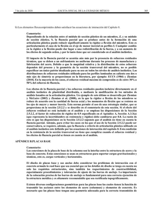 7 de julio de 2020 GACETA OFICIAL DE LA CIUDAD DE MÉXICO 305
b) Los elementos flexocomprimidos deben satisfacer las ecuaciones de interacción del Capítulo 8.
Comentario:
Dependiendo de la relación entre el módulo de sección plástico de un miembro, Z, y su módulo
de sección elástico, S, la fluencia parcial que se produce antes de la formación de una
articulación plástica puede reducir significativamente la rigidez a flexión del miembro. Este es
particularmente el caso de la flexión en el eje de menor inercial en perfiles I. Cualquier cambio
en la rigidez a la flexión puede dar lugar a una redistribución de la fuerza, y a un aumento de
los efectos de segundo orden, y por lo tanto tiene que ser considerado en el análisis inelástico.
El impacto de la fluencia parcial se acentúa aún más por la presencia de esfuerzos residuales
térmicos, que se deben a un enfriamiento no uniforme durante los procesos de manufactura y
fabricación del acero. Debido a que la magnitud relativa y la distribución de estos esfuerzos
dependen del proceso y la geometría de la sección transversal del miembro, no es posible
especificar un único patrón idealizado para su uso en todos los niveles de análisis inelástico. Las
distribuciones de esfuerzos residuales utilizado para los perfiles laminados en caliente con dos o
más ejes de simetría se proporcionan en la literatura, por ejemplo: ECCS (1984) y Ziemian
(2010). En la mayoría de los casos, el esfuerzo residual maximo de compresión es de entre 30% a
50% del esfuerzo de fluencia.
Los efectos de la fluencia parcial y los esfuerzos residuales pueden incluirse directamente en el
análisis inelástico de plasticidad distribuida, o mediante la modificación de los métodos de
análisis basados en la articulación plástica. Un ejemplo de esto último se desarrolla por Ziemian
y McGuire (2002) y Ziemian et al. (2008), en la que la rigidez a flexión de los miembros se
reduce de acuerdo con la cantidad de fuerza axial y los momentos de flexión que se resisten en
los ejes de mayor y menor inercia. Esta norma permite el uso de una estrategia similar, que se
proporciona en la sección 2.5.2.2 y se describe en el comentario de esta sección. Si el efecto del
esfuerzo residual no está incluido en el análisis y se emplean las disposiciones de la Sección
2.5.2.2, el factor de reducción de rigidez de 0.9 especificado en el Apéndice A, Sección A.3.3(a)
(que representa la incertidumbre en resistencia y rigidez) debe cambiarse por 0.8. La razón de
esto es que las disposiciones en la Sección 2.5.2.2 suponen que el análisis no tiene en cuenta la
fluencia parcial. Además, para evitar los casos en los que el uso de la Sección 2.5.2.2 puede ser
conservadora, se requiere, además, que la fluencia o criterio de articulación plástica utilizado en
el análisis inelástico este definido por las ecuaciones de interacción del capítulo 8. Esta condición
en la resistencia de la sección transversal no tiene que cumplirse cuando el esfuerzo residual y
los efectos de fluencia parcial se tienen en cuenta en el análisis.
APÉNDICE B.PLACAS BASE
Comentario:
Las conexiones de la placa de base de la columna son la interfaz entre la estructura de acero y la
base de concreto. Estas conexiones se usan en estructuras para soportar cargas gravitacionales y
sísmicas, esto es, cargas verticales y horizontales.
El diseño de placas base y sus anclas debe considerar los problemas de interacción con el
concreto armado lo cual hace que sea esencial que en los detalles de diseño se tenga en cuenta no
solo los requisitos estructurales, sino también los requerimientos de constructibilidad,
especialmente procedimientos y tolerancias de ajuste de las barras de anclaje. La importancia
de la colocación precisa de las barras de anclaje es fundamental para una correcta ejecución de
la estructura metálica y es altamente recomendable que sea rectificada topográficamente.
Existen diversas configuraciones geométricas para las placas base las cuales tienen la función de
transmitir las acciones entre los elementos de acero (columnas) y elementos de concreto. Es
necesario que las placas base tengan una geometría adecuada para la correcta transmisión de
 