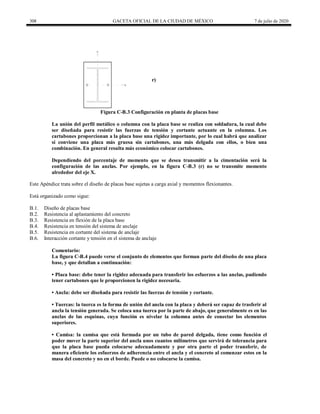 308 GACETA OFICIAL DE LA CIUDAD DE MÉXICO 7 de julio de 2020
Y
X
r)
Figura C-B.3 Configuración en planta de placas base
La unión del perfil metálico o columna con la placa base se realiza con soldadura, la cual debe
ser diseñada para resistir las fuerzas de tensión y cortante actuante en la columna. Los
cartabones proporcionan a la placa base una rigidez importante, por lo cual habrá que analizar
si conviene una placa más gruesa sin cartabones, una más delgada con ellos, o bien una
combinación. En general resulta más económico colocar cartabones.
Dependiendo del porcentaje de momento que se desea transmitir a la cimentación será la
configuración de las anclas. Por ejemplo, en la figura C-B.3 (r) no se transmite momento
alrededor del eje X.
Este Apéndice trata sobre el diseño de placas base sujetas a carga axial y momentos flexionantes.
Está organizado como sigue:
B.1. Diseño de placas base
B.2. Resistencia al aplastamiento del concreto
B.3. Resistencia en flexión de la placa base
B.4. Resistencia en tensión del sistema de anclaje
B.5. Resistencia en cortante del sistema de anclaje
B.6. Interacción cortante y tensión en el sistema de anclaje
Comentario:
La figura C-B.4 puede verse el conjunto de elementos que forman parte del diseño de una placa
base, y que detallan a continuación:
• Placa base: debe tener la rigidez adecuada para transferir los esfuerzos a las anclas, pudiendo
tener cartabones que le proporcionen la rigidez necesaria.
• Ancla: debe ser diseñada para resistir las fuerzas de tensión y cortante.
• Tuercas: la tuerca es la forma de unión del ancla con la placa y deberá ser capaz de trasferir al
ancla la tensión generada. Se coloca una tuerca por la parte de abajo, que generalmente es en las
anclas de las esquinas, cuya función es nivelar la columna antes de conectar los elementos
superiores.
• Camisa: la camisa que está formada por un tubo de pared delgada, tiene como función el
poder mover la parte superior del ancla unos cuantos milímetros que servirá de tolerancia para
que la placa base pueda colocarse adecuadamente y por otra parte el poder transferir, de
manera eficiente los esfuerzos de adherencia entre el ancla y el concreto al comenzar estos en la
masa del concreto y no en el borde. Puede o no colocarse la camisa.
 