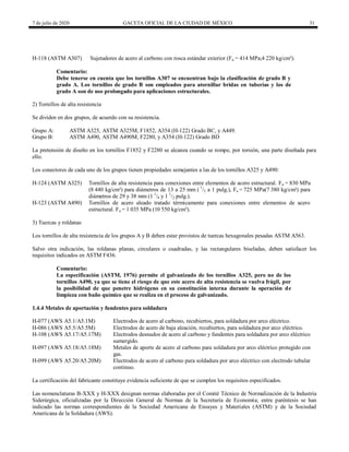 7 de julio de 2020 GACETA OFICIAL DE LA CIUDAD DE MÉXICO 31
H-118 (ASTM A307) Sujetadores de acero al carbono con rosca estándar exterior (Fu = 414 MPa;4 220 kg/cm²).
Comentario:
Debe tenerse en cuenta que los tornillos A307 se encuentran bajo la clasificación de grado B y
grado A. Los tornillos de grado B son empleados para atornillar bridas en tuberías y los de
grado A son de uso prolongado para aplicaciones estructurales.
2) Tornillos de alta resistencia
Se dividen en dos grupos, de acuerdo con su resistencia.
Grupo A: ASTM A325, ASTM A325M, F1852, A354 (H-122) Grado BC, y A449.
Grupo B: ASTM A490, ASTM A490M, F2280, y A354 (H-122) Grado BD
La pretensión de diseño en los tornillos F1852 y F2280 se alcanza cuando se rompe, por torsión, una parte diseñada para
ello.
Los conectores de cada uno de los grupos tienen propiedades semejantes a las de los tornillos A325 y A490:
H-124 (ASTM A325) Tornillos de alta resistencia para conexiones entre elementos de acero estructural. Fu = 830 MPa
(8 440 kg/cm²) para diámetros de 13 a 25 mm ( 1
/2 a 1 pulg.), Fu = 725 MPa(7 380 kg/cm²) para
diámetros de 29 y 38 mm (1 1
/8 y 1 1
/2 pulg.).
H-123 (ASTM A490) Tornillos de acero aleado tratado térmicamente para conexiones entre elementos de acero
estructural. Fu = 1 035 MPa (10 550 kg/cm²).
3) Tuercas y roldanas
Los tornillos de alta resistencia de los grupos A y B deben estar provistos de tuercas hexagonales pesadas ASTM A563.
Salvo otra indicación, las roldanas planas, circulares o cuadradas, y las rectangulares biseladas, deben satisfacer los
requisitos indicados en ASTM F436.
Comentario:
La especificación (ASTM, 1976) permite el galvanizado de los tornillos A325, pero no de los
tornillos A490, ya que se tiene el riesgo de que este acero de alta resistencia se vuelva frágil, por
la posibilidad de que penetre hidrógeno en su constitución interna durante la operación de
limpieza con baño químico que se realiza en el proceso de galvanizado.
1.4.4 Metales de aportación y fundentes para soldadura
H-077 (AWS A5.1/A5.1M) Electrodos de acero al carbono, recubiertos, para soldadura por arco eléctrico.
H-086 (AWS A5.5/A5.5M) Electrodos de acero de baja aleación, recubiertos, para soldadura por arco eléctrico.
H-108 (AWS A5.17/A5.17M) Electrodos desnudos de acero al carbono y fundentes para soldadura por arco eléctrico
sumergido.
H-097 (AWS A5.18/A5.18M) Metales de aporte de acero al carbono para soldadura por arco eléctrico protegido con
gas.
H-099 (AWS A5.20/A5.20M) Electrodos de acero al carbono para soldadura por arco eléctrico con electrodo tubular
continuo.
La certificación del fabricante constituye evidencia suficiente de que se cumplen los requisitos especificados.
Las nomenclaturas B-XXX y H-XXX designan normas elaboradas por el Comité Técnico de Normalización de la Industria
Siderúrgica, oficializadas por la Dirección General de Normas de la Secretaría de Economía; entre paréntesis se han
indicado las normas correspondientes de la Sociedad Americana de Ensayes y Materiales (ASTM) y de la Sociedad
Americana de la Soldadura (AWS).
 