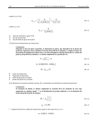 310 GACETA OFICIAL DE LA CIUDAD DE MÉXICO 7 de julio de 2020
cuando A1≤A2<4A1
(B.1.1)
   
2
2
1
0.85 1.7
u u
pl req
R c R c
P P
A
A F f F f
 
 
 
 
 
 
(B.1.1)
cuando A2 ≥ 4A1
(B.1.2)
 
0.85
u
pl req
R c
P
A
F f


(B.1.2)
FR factor de resistencia, igual a 0.60
A1 área de la placa base
A2 área del dado de apoyo de la placa
3) Cálculo de las dimensiones de la placa base.
Comentario:
Obtenida el área de placa requerida, se dimensiona la placa, que dependerá de la forma del
perfil que soportará. Para considerar la forma del perfil de la columna, se emplea el factor de
incremento de longitud de la placa base Δ el cual contempla la relación del peralte d y ancho del
patín bp del perfil de la columna, y se obtiene empleando la ecuación (B.1.4).
(B.1.3)
pl req
N A
   (B.1.3)
(B.1.4)
 
0.50 0.95 0.80 p
d b
   (B.1.4)
(B.1.5)
pl req
B A N
 (B.1.5)
B ancho de la placa base
N longitud de la placa base
bp ancho del patín de la columna
d peralte del perfil de la columna
4) Se determina el momento de diseño máximo, Mu, considerando una distribución uniforme de presiones:
Comentario:
El momento de diseño se obtiene empleando la ecuación B.1.6 de momento de una viga
empotrada en voladizo, donde pu
f
es la distribución de presión uniforme y l es la distancia del
borde del perfil al borde de la placa.
(B.1.6)
2
2
u pu
l
M f
 
  
 
(B.1.6)
(B.1.7)
pu u
f P BN
 (B.1.7)
l longitud crítica de los volados de la placa base, igual al valor mayor de m, n o n’.
(B.1.8)
 
0.50 0.95
m N d
  (B.1.8)
 