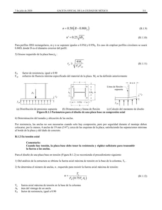 7 de julio de 2020 GACETA OFICIAL DE LA CIUDAD DE MÉXICO 311
(B.1.9)
 
0.50 0.80 p
n B b
  (B.1.9)
(B.1.10)
' 0.25 p
n db
 (B.1.10)
Para perfiles HSS rectangulares, m y n se suponen iguales a 0.95d y 0.95bp. En caso de emplear perfiles circulares se usará
0.80D, donde D es el diámetro exterior del perfil.
5) Grueso requerido de la placa base,tp :
(B.1.11)
4 u
p
R yp
M
t
F F
 (B.1.11)
FR factor de resistencia, igual a 0.90
Fyp esfuerzo de fluencia mínimo especificado del material de la placa. Mu se ha definido anteriormente
(a) Distribución de presiones supuesta (b) Dimensiones y líneas de flexión (c) Calculo del momento de diseño
Figura B.1.1 Parámetros para el diseño de una placa base en compresión axial
6) Determinación del tamaño y ubicación de las anclas.
Por resistencia, las anclas no son necesarias cuando solo hay compresión, pero por seguridad durante el montaje deben
colocarse, por lo menos, 4 anclas de 19 mm (3/4‖), cerca de las esquinas de la placa, satisfaciendo las separaciones mínimas
al borde de la placa y del dado de concreto.
B.1.2 En tensión axial
Comentario:
Cuando hay tensión, la placa base debe tener la resistencia y rigidez suficiente para transmitir
la fuerza a las anclas.
Para el diseño de una placa base en tensión (Figura B.1.2) se recomienda el procedimiento siguiente:
1) Del análisis de la estructura se obtiene la fuerza axial máxima de tensión en la base de la columna, Tu .
2) Se determina el número de anclas, n , requerido para resistir la fuerza axial máxima de tensión:
(B.1.12)
 
0.75
u
R u b
T
n
F F A
 (B.1.12)
Tu fuerza axial máxima de tensión en la base de la columna
Ab área del vástago de un ancla
FR factor de resistencia, igual a 0.90
 