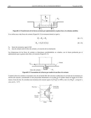 314 GACETA OFICIAL DE LA CIUDAD DE MÉXICO 7 de julio de 2020
FiguraB.1.4 Transferencia de la fuerza cortante por aplastamiento en placa base y la columna metálica
Si se utiliza una o más llaves de cortante (Figura B.1.5) la resistencia lateral es igual a:
(B.1.17)
v va vc
R R R
  (B.1.17)
(B.1.18)
 
1.3
va R c l
R F f A

 (B.1.18)
FR factor de resistencia, igual a 0.60
Al área de contacto entre la llave de cortante y el concreto de la cimentación
Las dimensiones de las llaves de cortante se determinan considerándolas en voladizo, con la fuerza producida por el
aplastamiento que se genera entre ellas y el concreto (Figura B.1.5).
FiguraB.1.5 Transmisión de la fuerza por medio de una llave de cortante
Cuando la llave de cortante se encuentra cerca de un borde libre del concreto se debe hacer la revisión de la resistencia en
tensión del concreto, considerando el área proyectada lateralmente en un plano de 45 grados desde los bordes de la llave
menos el área de ésta. Se considera una resistencia del concreto igual a 
0.33
R c
F f en MPa y mm ( 
1.06
R c
F f , en kg/cm² y
cm), con FR = 0.75.
 