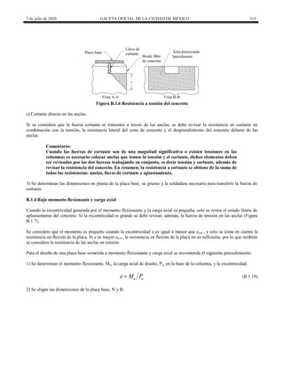 7 de julio de 2020 GACETA OFICIAL DE LA CIUDAD DE MÉXICO 315
Figura B.1.6 Resistencia a tensión del concreto
c) Cortante directo en las anclas.
Si se considera que la fuerza cortante se transmite a través de las anclas, se debe revisar la resistencia en cortante en
combinación con la tensión, la resistencia lateral del cono de concreto y el desprendimiento del concreto delante de las
anclas.
Comentario:
Cuando las fuerzas de cortante son de una magnitud significativa o existen tensiones en las
columnas es necesario colocar anclas que tomen la tensión y el cortante, dichos elementos deben
ser revisados por las dos fuerzas trabajando en conjunto, es decir tensión y cortante, además de
revisar la resistencia del concreto. En resumen, la resistencia a cortante se obtiene de la suma de
todas las resistencias: anclas, llaves de cortante y aplastamiento.
3) Se determinan las dimensiones en planta de la placa base, su grueso y la soldadura necesaria para transferir la fuerza de
cortante.
B.1.4 Bajo momento flexionante y carga axial
Cuando la excentricidad generada por el momento flexionante y la carga axial es pequeña, solo se revisa el estado límite de
aplastamiento del concreto. Si la excentricidad es grande se debe revisar, además, la fuerza de tensión en las anclas (Figura
B.1.7).
Se considera que el momento es pequeño cuando la excentricidad e es igual o menor que ecrit , y solo se toma en cuenta la
resistencia en flexión de la placa. Si e es mayor ecrit , la resistencia en flexión de la placa no es suficiente, por lo que también
se considera la resistencia de las anclas en tensión.
Para el diseño de una placa base sometida a momento flexionante y carga axial se recomienda el siguiente procedimiento:
1) Se determinan el momento flexionante, Mu, la carga axial de diseño, Pu, en la base de la columna, y la excentricidad:
(B.1.19)
u u
e M P
 (B.1.19)
2) Se eligen las dimensiones de la placa base, N y B.
 