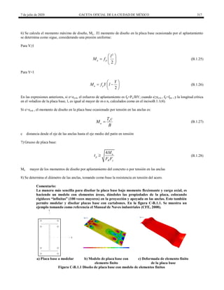 7 de julio de 2020 GACETA OFICIAL DE LA CIUDAD DE MÉXICO 317
6) Se calcula el momento máximo de diseño, Mu . El momento de diseño en la placa base ocasionado por el aplastamiento
se determina como sigue, considerando una presión uniforme:
Para Y≥l
(B.1.25)
2
2
u p
l
M f
 
  
 
(B.1.25)
Para Y<l
(B.1.26)
2
u p
Y
M f Y l
 
 
 
 
(B.1.26)
En las expresiones anteriores, si e<ecrit, el esfuerzo de aplastamiento es fp=Pu/BY; cuando e≥ecrit , fp=fpu , y la longitud crítica
en el voladizo de la placa base, l, es igual al mayor de m o n, calculados como en el incisoB.1.1(4).
Si e>ecrit , el momento de diseño en la placa base ocasionado por tensión en las anclas es:
(B.1.27)
u
u
T c
M
B
 (B.1.27)
c distancia desde el eje de las anclas hasta el eje medio del patín en tensión
7) Grueso de placa base:
(B.1.28)
4 u
p
R y
M
t
F F
 (B.1.28)
Mu mayor de los momentos de diseño por aplastamiento del concreto o por tensión en las anclas
8) Se determina el diámetro de las anclas, tomando como base la resistencia en tensión del acero.
Comentario:
La manera más sencilla para diseñar la placa base bajo momento flexionante y carga axial, es
haciendo un modelo con elementos áreas, dándoles las propiedades de la placa, colocando
rigideces ―infinitas‖ (100 veces mayores) en la proyección y apoyada en las anclas. Esto también
permite modelar y diseñar placas base con cartabones. En la figura C-B.1.1. Se muestra un
ejemplo tomando como referencia el Manual de Naves industriales (CFE, 2008).
Y
X
a) Placa base a modelar b) Modelo de placa base con
elemento finito
c) Deformada de elemento finito
de la placa base
Figura C-B.1.1 Diseño de placa base con modelo de elementos finitos
 