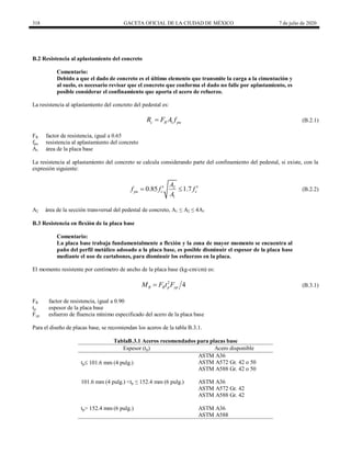318 GACETA OFICIAL DE LA CIUDAD DE MÉXICO 7 de julio de 2020
B.2 Resistencia al aplastamiento del concreto
Comentario:
Debido a que el dado de concreto es el último elemento que transmite la carga a la cimentación y
al suelo, es necesario revisar que el concreto que conforma el dado no falle por aplastamiento, es
posible considerar el confinamiento que aporta el acero de refuerzo.
La resistencia al aplastamiento del concreto del pedestal es:
(B.2.1)
1
c R pu
R F A f
 (B.2.1)
FR factor de resistencia, igual a 0.65
fpu resistencia al aplastamiento del concreto
A1 área de la placa base
La resistencia al aplastamiento del concreto se calcula considerando parte del confinamiento del pedestal, si existe, con la
expresión siguiente:
(B.2.2)
2
1
0.85 1.7
pu c c
A
f f f
A
 
  (B.2.2)
A2 área de la sección transversal del pedestal de concreto, A1 ≤ A2 ≤ 4A1
B.3 Resistencia en flexión de la placa base
Comentario:
La placa base trabaja fundamentalmente a flexión y la zona de mayor momento se encuentra al
paño del perfil metálico adosado a la placa base, es posible disminuir el espesor de la placa base
mediante el uso de cartabones, para disminuir los esfuerzos en la placa.
El momento resistente por centímetro de ancho de la placa base (kg-cm/cm) es:
(B.3.1)
2
4
R R p yp
M F t F
 (B.3.1)
FR factor de resistencia, igual a 0.90
tp espesor de la placa base
Fyp esfuerzo de fluencia mínimo especificado del acero de la placa base
Para el diseño de placas base, se recomiendan los aceros de la tabla B.3.1.
TablaB.3.1 Aceros recomendados para placas base
Espesor (tp) Acero disponible
tp 101.6 mm (4 pulg.)
ASTM A36
ASTM A572 Gr. 42 o 50
ASTM A588 Gr. 42 o 50
101.6 mm (4 pulg.) <tp ≤ 152.4 mm (6 pulg.) ASTM A36
ASTM A572 Gr. 42
ASTM A588 Gr. 42
tp> 152.4 mm (6 pulg.) ASTM A36
ASTM A588
 