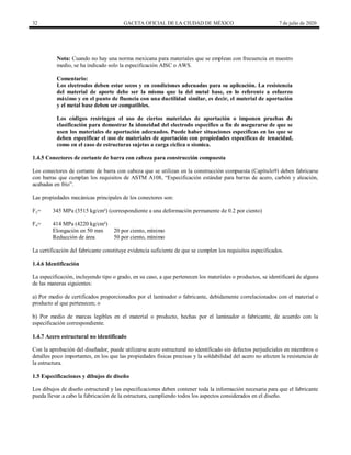 32 GACETA OFICIAL DE LA CIUDAD DE MÉXICO 7 de julio de 2020
Nota: Cuando no hay una norma mexicana para materiales que se emplean con frecuencia en nuestro
medio, se ha indicado solo la especificación AISC o AWS.
Comentario:
Los electrodos deben estar secos y en condiciones adecuadas para su aplicación. La resistencia
del material de aporte debe ser la misma que la del metal base, en lo referente a esfuerzo
máximo y en el punto de fluencia con una ductilidad similar, es decir, el material de aportación
y el metal base deben ser compatibles.
Los códigos restringen el uso de ciertos materiales de aportación o imponen pruebas de
clasificación para demostrar la idoneidad del electrodo específico a fin de asegurarse de que se
usen los materiales de aportación adecuados. Puede haber situaciones específicas en las que se
deben especificar el uso de materiales de aportación con propiedades específicas de tenacidad,
como en el caso de estructuras sujetas a carga cíclica o sísmica.
1.4.5 Conectores de cortante de barra con cabeza para construcción compuesta
Los conectores de cortante de barra con cabeza que se utilizan en la construcción compuesta (Capítulo9) deben fabricarse
con barras que cumplan los requisitos de ASTM A108, ―Especificación estándar para barras de acero, carbón y aleación,
acabadas en frío‖.
Las propiedades mecánicas principales de los conectores son:
Fy= 345 MPa (3515 kg/cm²) (correspondiente a una deformación permanente de 0.2 por ciento)
Fu= 414 MPa (4220 kg/cm²)
Elongación en 50 mm 20 por ciento, mínimo
Reducción de área 50 por ciento, mínimo
La certificación del fabricante constituye evidencia suficiente de que se cumplen los requisitos especificados.
1.4.6 Identificación
La especificación, incluyendo tipo o grado, en su caso, a que pertenecen los materiales o productos, se identificará de alguna
de las maneras siguientes:
a) Por medio de certificados proporcionados por el laminador o fabricante, debidamente correlacionados con el material o
producto al que pertenecen; o
b) Por medio de marcas legibles en el material o producto, hechas por el laminador o fabricante, de acuerdo con la
especificación correspondiente.
1.4.7 Acero estructural no identificado
Con la aprobación del diseñador, puede utilizarse acero estructural no identificado sin defectos perjudiciales en miembros o
detalles poco importantes, en los que las propiedades físicas precisas y la soldabilidad del acero no afecten la resistencia de
la estructura.
1.5 Especificaciones y dibujos de diseño
Los dibujos de diseño estructural y las especificaciones deben contener toda la información necesaria para que el fabricante
pueda llevar a cabo la fabricación de la estructura, cumpliendo todos los aspectos considerados en el diseño.
 
