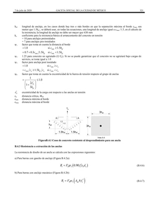 7 de julio de 2020 GACETA OFICIAL DE LA CIUDAD DE MÉXICO 321
hef longitud de anclaje, en los casos donde hay tres o más bordes en que la separación máxima al borde cmax sea
menor que 1.5hef , se deberá usar, en todas las ecuaciones, una longitud de anclaje igual a cmax /1.5, en el cálculo de
la resistencia; la longitud de anclaje no debe ser mayor que 630 mm
kc coeficiente para la resistencia básica al arrancamiento del concreto en tensión
= 10 para anclajes preinstalados
= 7 para anclajes pos-instalados
ψ1 factor que toma en cuenta la distancia al borde
min
min min
1.0 si 1.5
0.7 0.3 1.5 si 1.5
ef
ef ef
c h
c h c h
 
  
ψ2 1.25 para concreto no agrietado (ft<fcr). Si no se puede garantizar que el concreto no se agrietará bajo cargas de
servicio, se toma igual a 1.0
ψ3 factor para anclaje post instalado
min
min min
1.0 si
1.5 si
a
a ef a a
c c
c c h c c c
 
  
ψ4 factor que toma en cuenta la excentricidad de la fuerza de tensión respecto al grupo de anclas
1
1.0
2
1
3
N
ef
e
h
 
 


 
 
 
N
e excentricidad de la carga con respecto a las anclas en tensión
ca distancia crítica, 4hef
cmin distancia mínima al borde
cmax distancia máxima al borde
Tu
h
1.5hef 1.5h
1.5
1.0
3hef
3hef
Vista A-A
A A
ef
ef
FiguraB.4.1 Cono de concreto resistente al desprendimiento para un ancla
B.4.3 Resistencia a extracción de las anclas
La resistencia de diseño de un ancla se calcula con las expresiones siguientes:
a) Para barras con gancho de anclaje (Figura B.4.2a):
(B.4.6)
 
5 0.90
t R c h o
R F f e d
 
 (B.4.6)
b) Para barras con anclaje mecánico (Figura B.4.2b):
(B.4.7)
 
5 8
t R ap c
R F A f
 
 (B.4.7)
 