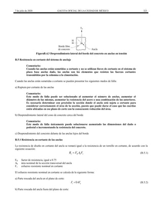 7 de julio de 2020 GACETA OFICIAL DE LA CIUDAD DE MÉXICO 323
FiguraB.4.3 Desprendimiento lateral del borde del concreto en anclas en tensión
B.5 Resistencia en cortante del sistema de anclaje
Comentario:
Cuando las anclas están sometidas a cortante y no se utilizan llaves de cortante en el sistema de
placa base anclas dado, las anclas son los elementos que resisten las fuerzas cortantes
transmitidas por la columna a la cimentación.
Cuando las anclas están sometidas a cortante se pueden presentar los siguientes modos de falla:
a) Ruptura por cortante de las anclas
Comentario:
Este modo de falla puede ser solucionado al aumentar el número de anclas, aumentar el
diámetro de las mismas, aumentar la resistencia del acero o una combinación de las anteriores.
Es necesario determinar con precisión la sección donde el ancla está sujeta a cortante para
considerar correctamente el área de la sección, puesto que puede darse el caso que las cuerdas
estén ubicadas en ese plano de corte con la consecuente reducción del área.
b) Desprendimiento lateral del cono de concreto cerca del borde
Comentario:
Este modo de falla únicamente puede solucionarse aumentado las dimensiones del dado o
pedestal o incrementando la resistencia del concreto.
c) Desprendimiento del concreto delante de las anclas lejos del borde
B.5.1 Resistencia en cortante de las anclas
La resistencia de diseño en cortante del ancla se tomará igual a la resistencia de un tornillo en cortante, de acuerdo con la
siguiente ecuación:
(B.5.1)
v R b v
R F A F
 (B.5.1)
FR factor de resistencia, igual a 0.75
Ab área nominal de la sección transversal del ancla
Fv esfuerzo resistente nominal en cortante
El esfuerzo resistente nominal en cortante se calcula de la siguiente forma:
a) Parte roscada del ancla en el plano de corte:
(B.5.2)
0.4
v u
F F
 (B.5.2)
b) Parte roscada del ancla fuera del plano de corte:
 