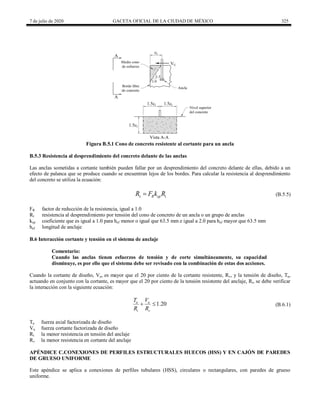 7 de julio de 2020 GACETA OFICIAL DE LA CIUDAD DE MÉXICO 325
Figura B.5.1 Cono de concreto resistente al cortante para un ancla
B.5.3 Resistencia al desprendimiento del concreto delante de las anclas
Las anclas sometidas a cortante también pueden fallar por un desprendimiento del concreto delante de ellas, debido a un
efecto de palanca que se produce cuando se encuentran lejos de los bordes. Para calcular la resistencia al desprendimiento
del concreto se utiliza la ecuación:
v R cp t
R F k R
 (B.5.5)
(B.5.5)
FR factor de reducción de la resistencia, igual a 1.0
Rt resistencia al desprendimiento por tensión del cono de concreto de un ancla o un grupo de anclas
kcp coeficiente que es igual a 1.0 para hef menor o igual que 63.5 mm e igual a 2.0 para hef mayor que 63.5 mm
hef longitud de anclaje
B.6 Interacción cortante y tensión en el sistema de anclaje
Comentario:
Cuando las anclas tienen esfuerzos de tensión y de corte simultáneamente, su capacidad
disminuye, es por ello que el sistema debe ser revisado con la combinación de estas dos acciones.
Cuando la cortante de diseño, Vu, es mayor que el 20 por ciento de la cortante resistente, Rv, y la tensión de diseño, Tu,
actuando en conjunto con la cortante, es mayor que el 20 por ciento de la tensión resistente del anclaje, Rt, se debe verificar
la interacción con la siguiente ecuación:
(B.6.1)
1.20
u u
t v
T V
R R
  (B.6.1)
Tu fuerza axial factorizada de diseño
Vu fuerza cortante factorizada de diseño
Rt la menor resistencia en tensión del anclaje
Rv la menor resistencia en cortante del anclaje
APÉNDICE C.CONEXIONES DE PERFILES ESTRUCTURALES HUECOS (HSS) Y EN CAJÓN DE PAREDES
DE GRUESO UNIFORME
Este apéndice se aplica a conexiones de perfiles tubulares (HSS), circulares o rectangulares, con paredes de grueso
uniforme.
 