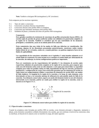 326 GACETA OFICIAL DE LA CIUDAD DE MÉXICO 7 de julio de 2020
Nota: También se designan OR (rectangulares) y OC (circulares).
Está compuesto por las secciones siguientes:
C.1. Tipos de nudos o conexiones
C.2. Conexiones con placas (fuerzas concentradas)
C.3. Conexiones directas entre perfiles HSS en armaduras
C.4. Conexiones que transmiten momentos entre perfiles HSS
C.5. Soldadura de placas y elementas del alma con perfiles HSS rectangulares
Comentario:
Este apéndice considera la resistencia de conexiones de perfiles estructurales huecos (HSS) y de
sección cajón de paredes de grueso uniforme unidas con soldadura de penetración completa en
la región de la conexión. También se considera que los ejes centroidales de los elementos
principales y secundarios, yacen en un mismo plano de la conexión.
Estos comentarios dan una visión de los modos de falla que deberían ser considerados. Sin
embargo, algunas de las discusiones presentadas posteriormente, conciernen cuáles estados
límites deben de ser revisados, cuáles no y cuando podrían o no podrían emplearse fuera de los
límites de aplicabilidad.
Las capacidades de las conexiones calculadas con el Apéndice C están basadas solamente en el
estado límite de resistencia. En estas normas no se considera el estado límite por deformación de
la conexión, sin embargo, en ciertas configuraciones podría ser importante.
Para ser consistentes con los requerimientos del Apéndice C, los elementos de sección cajón
requerirían soldadura de penetración completa en la región de la conexión, para asegurar que
cada cara del elemento actúa como un sólo elemento y sería apto para desarrollar su capacidad
completa para todos los posibles modos de falla, dependiendo del tipo de conexión, parámetros
geométricos y configuración de carga. Esta restricción garantiza que los elementos de sección en
cajón tienen un comportamiento similar a conexiones de elementos de sección HSS, con modos
de falla similares. La longitud de la región de la conexión, a lo largo de cada elemento, sería
determinado en base a la extensión máxima de influencia de cada posible modo de falla de la
conexión. Una distancia conservadora, igual a un ancho del elemento desde la cara del elemento
intersectado en la conexión, podría ser usada para definir la región de la conexión, como se
muestra en la Figura C-C.1.
Figura C-C.1Distancia conservadora para definir la región de la conexión.
C.1 Tipos de nudos o conexiones
Cuando las armaduras están formadas por perfiles HSS en cuerdas, como elemento principal, y diagonales, montantes o
placas, como elementos secundarios soldados directamente a las cuerdas, que son continuas a través de las conexiones, éstas
se clasifican, en función de la manera como se transfiere la carga, del modo siguiente:
 