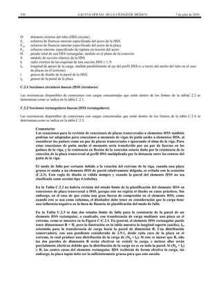 330 GACETA OFICIAL DE LA CIUDAD DE MÉXICO 7 de julio de 2020
D diámetro exterior del tubo (HSS circular)
Fy esfuerzo de fluencia mínimo especificado del acero de la HSS
Fyp esfuerzo de fluencia mínimo especificado del acero de la placa
Fu esfuerzo mínimo especificado de ruptura en tensión del acero
H peralte total de una HSS rectangular, medido en el plano de la conexión
S módulo de sección elástico de la HSS
k radio exterior de las esquinas de una sección HSS ≥ 1.5t
lb longitud de apoyo de la carga, medida paralelamente al eje del perfil HSS (o a través del ancho del tubo en el caso
de placas en el extremo)
t grueso de diseño de la pared de la HSS
tp grueso de la pared de la placa
C.2.1 Secciones circulares huecas (HSS circulares)
Las resistencias disponibles de conexiones con cargas concentradas que estén dentro de los límites de la tablaC.2.2 se
determinan como se indica en la tabla C.2.1.
C.2.2 Secciones rectangulares huecas (HSS rectangulares)
Las resistencias disponibles de conexiones con cargas concentradas que están dentro de los límites de la tabla C.2.4 se
determinan como se indica en la tabla C.2.3.
Comentario:
Las ecuaciones para la revisión de conexiones de placas transversales a elementos HSS también
podrían ser adaptadas para conexiones a momento de vigas de patín ancho a elementos HSS, al
considerar los patines como un par de placas transversales e ignorando el alma de la viga. Para
estas conexiones de patín ancho el momento sería transferido por un par de fuerzas en los
patines de la viga, y la resistencia en flexión de la conexión estaría dada por la resistencia de la
conexión de la placa transversal al perfil HSS multiplicada por la distancia entre los centros del
patín de la viga.
El modo de falla por cortante debido a la rotación del extremo de la viga, cuando una placa
gruesa es unida a un elemento HSS de pared relativamente delgada, es evitada con la ecuación
(C.2.3). Esta regla de diseño es válida siempre y cuando la pared del elemento HSS no sea
clasificada como sección tipo 4 (esbelta).
En la Tabla C.2.3 no habría revisión del estado límite de la plastificación del elemento HSS en
conexiones de placa transversal a HSS, porque este no regiría el diseño en casos prácticos. Sin
embargo, en el caso de que exista una gran fuerza de compresión en el elemento HSS, como
cuando este se usa como columna, el diseñador debe tener en consideración que la carga tiene
una influencia negativa en la línea de fluencia de plastificación del modo de falla.
En la Tabla C.2.3 se dan dos estados límite de falla para la resistencia de la pared de un
elemento HSS rectangular, o cuadrado, con transferencia de carga mediante una placa en el
extremo, como se muestra en la Figura C-C.2.1. En general, el elemento HSS rectangular puede
tener dimensiones B × H, pero la ilustración en la tabla muestra la longitud soporte (ancho), lb,
orientado para la transferencia de carga hacia la pared de dimensión B. Una distribución
conservadora, con una pendiente considerada de 2.5:1, desde cada cara de la placa en el
extremo, lo cual produce una distribución de la carga de (5tp + lb). Si esto es menor que B, sólo
las dos paredes de dimensión B serán efectivas en resistir la carga, e incluso ellas serán
parcialmente efectivas debido que la distribución de la carga no es en toda la pared. Si (5tp + lb)
≥ B, las cuatro caras del elemento rectangular HSS recibirán de forma efectiva la carga, sin
embargo, la placa tapón debe ser lo suficientemente gruesa para que esto suceda.
 
