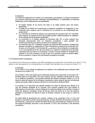 7 de julio de 2020 GACETA OFICIAL DE LA CIUDAD DE MÉXICO 337
Comentario:
Los límites de aplicación de la Tabla C.3.2 representan, generalmente, el rango de parámetros
en el cual las ecuaciones han sido verificadas experimentalmente. A continuación, se menciona
limitaciones con las explicaciones correspondientes.
● El ángulo mínimo de las barras del alma es un límite práctico para una buena
fabricación.
● El límite de la esbeltez de la pared para el elemento secundario en compresión es una
restricción para asegurar que la resistencia de la conexión no sea condicionada por
pandeo local.
● La restricción de la distancia mínima en la separación de conexiones tipo ―K‖, está dada
para asegurar un espacio correcto que permita ejecutar satisfactoriamente la soldadura
en los extremos de los elementos secundarios.
● La restricción en el traslape mínimo, de conexiones tipo ―K‖, es para asegurar una
adecuada interconexión entre los elementos secundarios y para permitir una
transferencia efectiva de la fuerza cortante de un elemento a otro.
● En conexiones tipo ―K‖, axialmente cargadas con elementos HSS circulares, el tamaño del
elemento secundario en compresión es el que determina la resistencia de la conexión. Por
lo tanto, en la Ecuación C.3.4 el término Db comp pertenece sólo al elemento en compresión,
y no es el promedio de los dos. De esta forma, si se requiere la resistencia de la conexión
expresada como una fuerza en el elemento a tensión, se puede sustituir el resultado de la
ecuación C.3.4 en la ecuación C.3.5, por lo que no es necesario repetir un cálculo similar
al de la ecuación C.3.4 para el Db del elemento secundario en tensión.
C.3.2 Elementos HSS rectangulares
Las resistencias de conexiones de armaduras entre HSS rectangulares que están dentro de los límites de la tabla C.3.4 son
iguales al valor más pequeño de los correspondientes a los estados límite aplicables, que se indican en la tabla C.3.3.
Comentario:
En la Tabla C.3.4 los límites de aplicación son similares a los establecidos para elementos HSS
circulares en la Tabla C.3.2.
En la Tabla C.3.4 hay dos límites para la dimensión mínima de la separación en conexiones ―K‖.
El límite (g/B) en la separación, sirve para asegurar que hay suficiente transferencia de carga,
de un elemento secundario, a las paredes laterales del elemento principal. Limitar g a ser al
menos la suma del espesor de los elementos secundarios es para asegurar que hay un adecuado
espacio para poder soldar de manera eficiente los extremos de los elementos HSS.
La ecuación C.3.7 representa una solución analítica de la línea de fluencia para flexión en la
cara del elemento principal de la conexión. Esta ecuación nominal sirve para limitar la
deformación en la conexión y está por debajo de la resistencia última de la conexión. Cuando el
ancho del elemento secundario excede del 85 por ciento del ancho de la cara del elemento
principal, el mecanismo de falla de la línea de fluencia resultará en una carga no crítica de
diseño.
El estado límite de penetración por cortante, evidente en las ecuaciones C.3.8 y C.3.15, está
basado en el perímetro efectivo de penetración por cortante alrededor del elemento secundario.
El término βeop representa la relación del ancho efectivo por penetración por cortante en la cara
del elemento principal, adyacente a uno (Ecuación C.3.15) o dos (Ecuación C.3.8) elementos
secundarios.
 