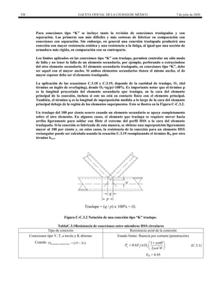 338 GACETA OFICIAL DE LA CIUDAD DE MÉXICO 7 de julio de 2020
Para conexiones tipo ―K‖ se incluye tanto la revisión de conexiones traslapadas y con
separación. Las primeras son más difíciles y más costosas de fabricar en comparación con
conexiones con separación. Sin embargo, en general una conexión traslapada producirá una
conexión con mayor resistencia estática y una resistencia a la fatiga, al igual que una sección de
armadura más rígida, en comparación con su contraparte.
Los límites aplicados en las conexiones tipo ―K‖ con traslape, permiten controlar un sólo modo
de falla y no tener la falla de un elemento secundario, por ejemplo, perforando o extrayéndose
del otro elemento secundario. El elemento secundario traslapado, en conexiones tipo ―K‖, debe
ser aquel con el mayor ancho. Si ambos elementos secundarios tienen el mismo ancho, el de
mayor espesor debe ser el elemento traslapado.
La aplicación de las ecuaciones C.3.18 y C.3.19, depende de la cantidad de traslape, Ov (del
término en inglés de overlaping), donde Ov=(q/p)×100%. Es importante notar que el término p
es la longitud proyectada del elemento secundario que traslapa, en la cara del elemento
principal de la conexión, incluso si este no está en contacto físico con el elemento principal.
También, el término q es la longitud de superposición medida a lo largo de la cara del elemento
principal debajo de la región de los elementos superpuestos. Esto se ilustra en la Figura C-C.3.2.
Un traslape del 100 por ciento ocurre cuando un elemento secundario se apoya completamente
sobre el otro elemento. En algunos casos, el elemento que traslapa se requiere mover hacia
arriba ligeramente para soldar con filete el extremo del perfil HSS a la cara del elemento
traslapado. Si la conexión es fabricada de esta manera, se obtiene una superposición ligeramente
mayor al 100 por ciento y, en estos casos, la resistencia de la conexión para un elemento HSS
rectangular puede ser calculada usando la ecuación C.3.19 reemplazando el término Bbi por otro
término beov.
Figura C-C.3.2 Notación de una conexión tipo ―K‖ traslape.
TablaC.3.1Resistencia de conexiones entre miembros HSS circulares
Tipo de conexión Resistencia axial de la conexión
Conexiones tipo Y, T, a través y K abiertas Estado límite: fluencia por cortante (penetración)
Cuando  
( ) 2
b tensión compresión
D D t
 
2
1
0.6
2
n y b
sen
P F t D
sen




 
  
 
(C.3.1)
FR = 0.95
 