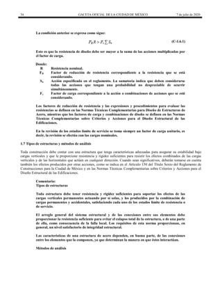 34 GACETA OFICIAL DE LA CIUDAD DE MÉXICO 7 de julio de 2020
La condición anterior se expresa como sigue:
(C-1.6.1)
Esto es que la resistencia de diseño debe ser mayor a la suma de las acciones multiplicadas por
el factor de carga.
Donde:
R Resistencia nominal.
FR Factor de reducción de resistencia correspondiente a la resistencia que se está
considerando.
Sn Acción especificada en el reglamento. La sumatoria indica que deben considerarse
todas las acciones que tengan una probabilidad no despreciable de ocurrir
simultáneamente.
Fc Factor de carga correspondiente a la acción o combinaciones de acciones que se esté
considerando.
Los factores de reducción de resistencia y las expresiones y procedimientos para evaluar las
resistencias se definen en las Normas Técnicas Complementarias para Diseño de Estructuras de
Acero, mientras que los factores de carga y combinaciones de diseño se definen en las Normas
Técnicas Complementarias sobre Criterios y Acciones para el Diseño Estructural de las
Edificaciones.
En la revisión de los estados límite de servicio se toma siempre un factor de carga unitario, es
decir, la revisión se efectúa con las cargas nominales.
1.7 Tipos de estructuras y métodos de análisis
Toda construcción debe contar con una estructura que tenga características adecuadas para asegurar su estabilidad bajo
cargas verticales y que le proporcione resistencia y rigidez suficientes para resistir los efectos combinados de las cargas
verticales y de las horizontales que actúen en cualquier dirección. Cuando sean significativos, deberán tomarse en cuenta
también los efectos producidos por otras acciones, como se indica en el Artículo 150 del Título Sexto del Reglamento de
Construcciones para la Ciudad de México y en las Normas Técnicas Complementarias sobre Criterios y Acciones para el
Diseño Estructural de las Edificaciones.
Comentario:
Tipos de estructuras
Toda estructura debe tener resistencia y rigidez suficientes para soportar los efectos de las
cargas verticales permanentes actuando por sí solas, y los producidos por la combinación de
cargas permanentes y accidentales, satisfaciendo cada uno de los estados límite de resistencia o
de servicio.
El arreglo general del sistema estructural y de las conexiones entre sus elementos debe
proporcionar la resistencia suficiente para evitar el colapso total de la estructura, o de una parte
de ella, como consecuencia de la falla local. Los requisitos de esta norma proporcionan, en
general, un nivel satisfactorio de integridad estructural.
Las características de una estructura de acero dependen, en buena parte, de las conexiones
entre los elementos que la componen, ya que determinan la manera en que éstos interactúan.
Métodos de análisis
 
