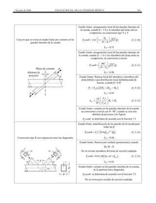7 de julio de 2020 GACETA OFICIAL DE LA CIUDAD DE MÉXICO 341
Caso en que se revisa el estado límite por cortante en las
paredes laterales de la cuerda
Estado límite: arrugamiento local de las paredes laterales de
la cuerda, cuando β = 1.0 y el miembro del alma está en
compresión, en conexiones tipo Y y T
2 3
1.6 1
3
b
n y f
l
P sen t EF Q
H t

 
 
 

 
(C.3.10)
FR = 0.75
Estado límite: arrugamiento local de las paredes laterales de
la cuerda, cuando β = 1.0 y los miembros del alma están en
compresión, en conexiones a través
3
48
3
n y f
t
P sen EF Q
H t

 
  

 
(C.3.11)
FR = 0.90
Estado límite: fluencia local del miembro o miembros del
alma debida a una distribución local desbalanceada de
fuerzas, cuando β> 0.85
 
2 2 4
n yb b b eoi b
P F t H b t
   (C.3.12)
FR = 0.95
10 y
eoi b b
yb b
F t
b B B
B t F t
 
 
 
 
 
(C.3.13)
Estado límite: cortante en las paredes laterales de la cuerda
en conexiones a través con θ< 90°, cuando se crea una
abertura de proyecto (ver figura)
n
P sen se determina de acuerdo con la Sección 7.5
Conexiones tipo K con separación entre las diagonales
Estado límite: plastificación de las paredes de la cuerda para
todas las β
 
2 0.5
9.8
n y ef f
P sen F t Q
  
 (C.3.14)
FR = 0.90
Estado límite: fluencia por cortante (penetración), cuando
Bb<B - 2t
No se revisan miembros del alma de sección cuadrada
 
0.6 2
n y eop
P sen F tB
   
   (C.3.15)
FR = 0.95
Estado límite: cortante en las paredes laterales de la cuerda,
en la apertura entre diagonales
n
P sen se determina de acuerdo con la Sección 7.5
No se revisa para cuerdas de sección cuadrada.
 