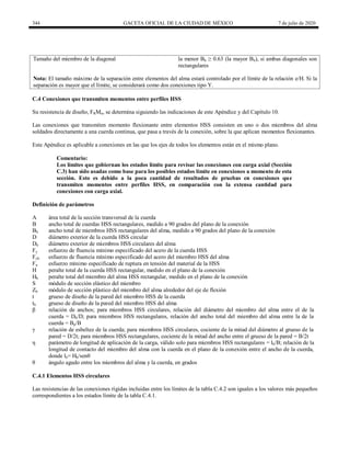 344 GACETA OFICIAL DE LA CIUDAD DE MÉXICO 7 de julio de 2020
Tamaño del miembro de la diagonal la menor Bb ≥ 0.63 (la mayor Bb), si ambas diagonales son
rectangulares
Nota: El tamaño máximo de la separación entre elementos del alma estará controlado por el límite de la relación e/H. Si la
separación es mayor que el límite, se considerará como dos conexiones tipo Y.
C.4 Conexiones que transmiten momentos entre perfiles HSS
Su resistencia de diseño, FRMn, se determina siguiendo las indicaciones de este Apéndice y del Capítulo 10.
Las conexiones que transmiten momento flexionante entre elementos HSS consisten en uno o dos miembros del alma
soldados directamente a una cuerda continua, que pasa a través de la conexión, sobre la que aplican momentos flexionantes.
Este Apéndice es aplicable a conexiones en las que los ejes de todos los elementos están en el mismo plano.
Comentario:
Los límites que gobiernan los estados límite para revisar las conexiones con carga axial (Sección
C.3) han sido usadas como base para los posibles estados límite en conexiones a momento de esta
sección. Esto es debido a la poca cantidad de resultados de pruebas en conexiones que
transmiten momentos entre perfiles HSS, en comparación con la extensa cantidad para
conexiones con carga axial.
Definición de parámetros
A área total de la sección transversal de la cuerda
B ancho total de cuerdas HSS rectangulares, medido a 90 grados del plano de la conexión
Bb ancho total de miembros HSS rectangulares del alma, medido a 90 grados del plano de la conexión
D diámetro exterior de la cuerda HSS circular
Db diámetro exterior de miembros HSS circulares del alma
Fy esfuerzo de fluencia mínimo especificado del acero de la cuerda HSS
Fyb esfuerzo de fluencia mínimo especificado del acero del miembro HSS del alma
Fu esfuerzo mínimo especificado de ruptura en tensión del material de la HSS
H peralte total de la cuerda HSS rectangular, medido en el plano de la conexión
Hb peralte total del miembro del alma HSS rectangular, medido en el plano de la conexión
S módulo de sección elástico del miembro
Zb módulo de sección plástico del miembro del alma alrededor del eje de flexión
t grueso de diseño de la pared del miembro HSS de la cuerda
tb grueso de diseño de la pared del miembro HSS del alma
β relación de anchos; para miembros HSS circulares, relación del diámetro del miembro del alma entre el de la
cuerda = Db/D; para miembros HSS rectangulares, relación del ancho total del miembro del alma entre la de la
cuerda = Bp/B
γ relación de esbeltez de la cuerda; para miembros HSS circulares, cociente de la mitad del diámetro al grueso de la
pared = D/2t; para miembros HSS rectangulares, cociente de la mitad del ancho entre el grueso de la pared = B/2t
η parámetro de longitud de aplicación de la carga, válido solo para miembros HSS rectangulares = lb/B; relación de la
longitud de contacto del miembro del alma con la cuerda en el plano de la conexión entre el ancho de la cuerda,
donde lb= Hb/senθ
θ ángulo agudo entre los miembros del alma y la cuerda, en grados
C.4.1 Elementos HSS circulares
Las resistencias de las conexiones rígidas incluidas entre los límites de la tabla C.4.2 son iguales a los valores más pequeños
correspondientes a los estados límite de la tabla C.4.1.
 