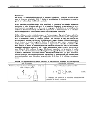 7 de julio de 2020 GACETA OFICIAL DE LA CIUDAD DE MÉXICO 349
Comentario:
La Sección C.5 consolida todas las reglas de soldadura para placas y elementos secundarios a la
cara de elementos principales HSS. El diseño de las soldaduras de los elementos secundarios
puede ser realizado bajo dos filosofías de diseño:
a) La soldadura es proporcionada para desarrollar la resistencia del elemento secundario
conectado, en todos los puntos a lo largo de la soldadura. Esto puede ser apropiado si la carga
en el elemento es compleja o si se desconoce la carga para el diseñador de la soldadura. Las
soldaduras dimensionadas bajo esta filosofía representan un límite superior de la soldadura
requerida y pueden ser excesivamente conservadoras en algunas situaciones.
b) Las soldaduras deben ser diseñadas para ser ―adecuadas para el propósito‖, para resistir las
fuerzas en los elementos secundarios que son típicamente conocidas en conexiones entre perfiles
HSS en armaduras, usando la ―longitud efectiva‖. Sin embargo, la carga no uniforme del
perímetro de la soldadura, debido a la flexibilidad de la cara del elemento HSS conectando, debe
de ser tomada en cuenta. Longitudes efectivas de soldaduras para placas y elementos HSS
rectangulares sujetos a carga axial (y/o momento en algunos casos) son dadas en la Tabla C.5.1.
Este enfoque de diseño de soldadura toma en consideración que una conexión de elemento
secundario a elemento principal es más rígida a lo largo de sus bordes, relativo al centro de la
cara del perfil HSS, conforme el ángulo del elemento secundario y/o la relación de anchos
aumenta. Por lo tanto, la dimensión de la longitud efectiva puede disminuir conforme el ángulo
o el ancho del elemento secundario aumenta. Es importante mencionar que, para facilitar los
cálculos y porque el error es insignificante, las esquinas de las soldaduras han sido asumidas
como rectangulares para determinar las propiedades de la línea de la soldadura en algunos
casos.
Tabla C.5.1Propiedades efectivas de la soldadura en conexiones con miembros HSS rectangulares
Tipo de conexión Resistencia de la soldadura
Conexiones transversales con placa tipo T o a través con
fuerza axial en la placa
Propiedades efectivas de la soldadura
10
2 2
y
e p p
yp p
F t
l B B
B t F t
 
 
 
 
  
  
(C.5.4)
le = longitud total efectiva de las soldaduras colocadas en los
dos lados de la placa transversal
 