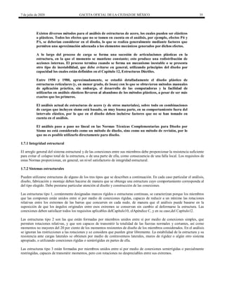 7 de julio de 2020 GACETA OFICIAL DE LA CIUDAD DE MÉXICO 35
Existen diversos métodos para el análisis de estructuras de acero, los cuales pueden ser elásticos
o plásticos. Todos los efectos que no se tomen en cuenta en el análisis, por ejemplo, efectos Pδ y
PΔ, se deberían considerar en el diseño, lo que se realiza generalmente mediante factores que
permiten una aproximación adecuada a los elementos mecánicos generados por dichos efectos.
A lo largo del proceso de carga se forma una sucesión de articulaciones plásticas en la
estructura, en la que el momento se mantiene constante; esto produce una redistribución de
acciones internas. El proceso termina cuando se forma un mecanismo inestable o se presenta
otro tipo de inestabilidad, que debe evitarse en general, utilizando principios del diseño por
capacidad los cuales están definidos en el Capítulo 12, Estructuras Dúctiles.
Entre 1950 y 1980, aproximadamente, se estudió detalladamente el diseño plástico de
estructuras reticulares (y, en menor grado, de losas) con lo que se obtuvieron métodos manuales
de aplicación práctica, sin embargo, el desarrollo de las computadoras y la facilidad de
utilizarlas en análisis elásticos llevaron al abandono de los métodos plásticos, a pesar de ser más
exactos que los primeros.
El análisis actual de estructuras de acero (y de otros materiales), sobre todo en combinaciones
de cargas que incluyen sismo está basado, en muy buena parte, en su comportamiento fuera del
intervalo elástico, por lo que en el diseño deben incluirse factores que no se han tomado en
cuenta en el análisis.
El análisis paso a paso no lineal en las Normas Técnicas Complementarias para Diseño por
Sismo no está considerado como un método de diseño, sino como un método de revisión, por lo
que no es posible utilizarlo directamente para diseño.
1.7.1 Integridad estructural
El arreglo general del sistema estructural y de las conexiones entre sus miembros debe proporcionar la resistencia suficiente
para evitar el colapso total de la estructura, o de una parte de ella, como consecuencia de una falla local. Los requisitos de
estas Normas proporcionan, en general, un nivel satisfactorio de integridad estructural.
1.7.2 Sistemas estructurales
Pueden utilizarse estructuras de alguno de los tres tipos que se describen a continuación. En cada caso particular el análisis,
diseño, fabricación y montaje deben hacerse de manera que se obtenga una estructura cuyo comportamiento corresponda al
del tipo elegido. Debe prestarse particular atención al diseño y construcción de las conexiones.
Las estructuras tipo 1, comúnmente designadas marcos rígidos o estructuras continuas, se caracterizan porque los miembros
que las componen están unidos entre sí por medio de conexiones rígidas, capaces de reducir a un mínimo las rotaciones
relativas entre los extremos de las barras que concurren en cada nudo, de manera que el análisis puede basarse en la
suposición de que los ángulos originales entre esos extremos se conservan sin cambio al deformarse la estructura. Las
conexiones deben satisfacer todos los requisitos aplicables delCapítulo10, elApéndice C, y en su caso,del Capítulo12.
Las estructuras tipo 2 son las que están formadas por miembros unidos entre sí por medio de conexiones simples, que
permiten rotaciones relativas, y que son capaces de transmitir la totalidad de las fuerzas normales y cortantes, así como
momentos no mayores del 20 por ciento de los momentos resistentes de diseño de los miembros considerados. En el análisis
se ignoran las restricciones a las rotaciones y se considera que pueden girar libremente. La estabilidad de la estructura y su
resistencia ante cargas laterales se obtienen por medio de contraventeos laterales, muros de rigidez o algún otro sistema
apropiado, o utilizando conexiones rígidas o semirrígidas en partes de ella.
Las estructuras tipo 3 están formadas por miembros unidos entre sí por medio de conexiones semirrígidas o parcialmente
restringidas, capaces de transmitir momentos, pero con rotaciones no despreciables entre sus extremos.
 