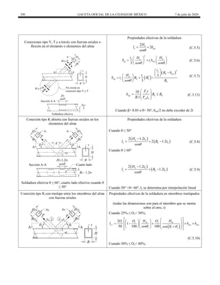 350 GACETA OFICIAL DE LA CIUDAD DE MÉXICO 7 de julio de 2020
Conexiones tipo Y, T y a través con fuerzas axiales o
flexión en el elemento o elementos del alma
Propiedades efectivas de la soldadura
2
2
b
e eoi
H
l b
sen
  (C.5.5)
2
3
s b b
ip s eoi
t H H
S t b
sen sen
 
   
 
   
   
(C.5.6)
 
 
3
2 3
3
s
b eoi
b s
op s b b
b
t
B b
H t
S t B B
sen B

 

 
   
  
 
 
(C.5.7)
10 y
eoi b b
yb b
F t
b B B
B t F t
 
 
 
 
 
(C.3.13)
Cuando β> 0.85 o θ> 50°, beoi/2 no debe exceder de 2t
Conexión tipo K abierta con fuerzas axiales en los
elementos del alma
Propiedades efectivas de la soldadura
Cuando θ ≤ 50°
 
 
2 1.2
2 1.2
b b
e b b
H t
l B t
sen

   (C.5.8)
Cuando θ ≥ 60°
 
 
2 1.2
1.2
b b
e b b
H t
l B t
sen

   (C.5.9)
Soldadura efectiva θ ≥ 60°, cuarto lado efectivo cuando θ
≤ 50° Cuando 50° <θ< 60°, le se determina por interpolación lineal
Conexión tipo K con traslape entre los miembros del alma
con fuerzas axiales
Propiedades efectivas de la soldadura en miembros traslapados
(todas las dimensiones son para el miembro que se monta
sobre el otro, i)
Cuando 25% ≤ Ov< 50%;
 
,
2
1
50 100 100
v v bi v bi
e i eoi eov
i i j
O O H O H
l b b
sen sen
  
 
 
 
 
 
 
    
 
   
 

    
 
(C.5.10)
Cuando 50% ≤ Ov< 80%;
 